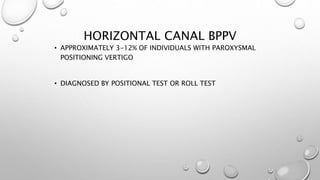 HORIZONTAL CANAL BPPV
• APPROXIMATELY 3-12% OF INDIVIDUALS WITH PAROXYSMAL
POSITIONING VERTIGO
• DIAGNOSED BY POSITIONAL TEST OR ROLL TEST
 