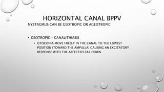 HORIZONTAL CANAL BPPV
NYSTAGMUS CAN BE GEOTROPIC OR AGEOTROPIC
• GEOTROPIC – CANALITHIASIS
• OTOCONIA MOVE FREELY IN THE CANAL TO THE LOWEST
POSITION (TOWARD THE AMPULLA) CAUSING AN EXCITATORY
RESPONSE WITH THE AFFECTED EAR DOWN
 
