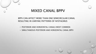 MIXED CANAL BPPV
BPPV CAN AFFECT MORE THAN ONE SEMICIRCULAR CANAL
RESULTING IN VARYING PATTERNS OF NYSTAGMUS
• POSTERIOR AND HORIZONTAL CANALS MOST COMMON
• SIMULTANEOUS POSTERIOR AND HORIZONTAL CANAL BPPV
 