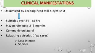  Minimized by keeping head still & eyes shut
 Subsides over 24- 48 hrs
 May persist upto 2-6 months
 Commonly unilateral
 Relapsing episodes ( few cases)
 Less intense
 Shorter
CLINICAL MANIFESTATIONS
 