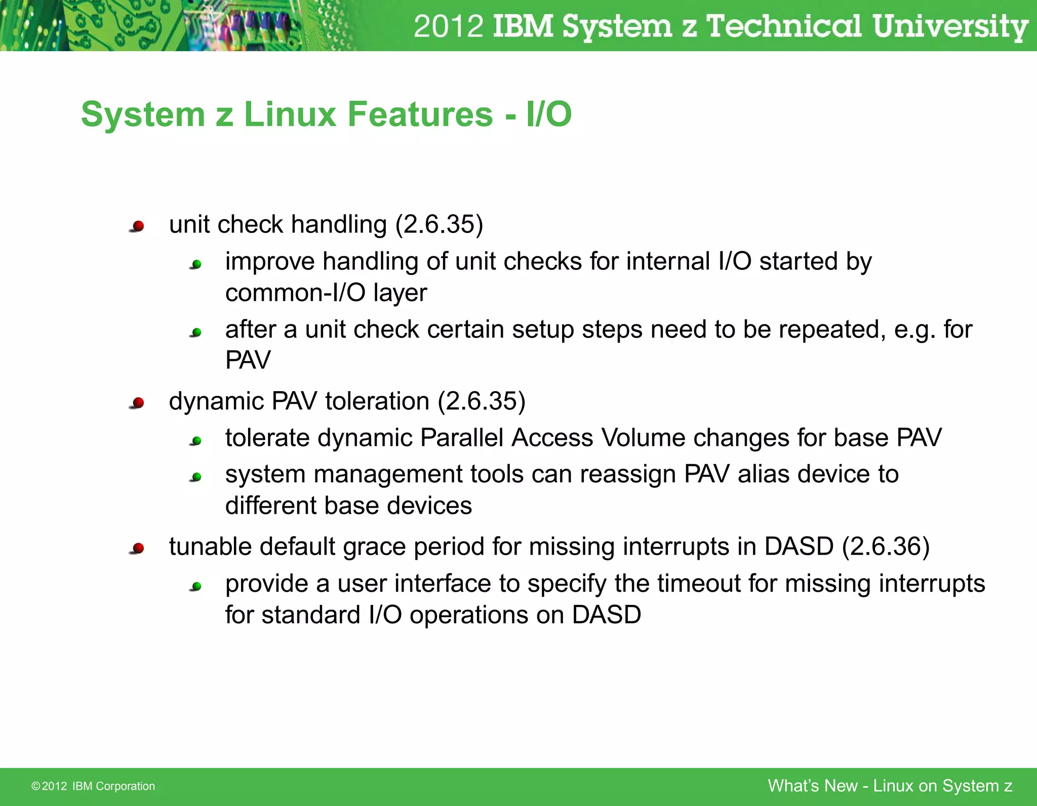 System z Linux Features - I/O


                         unit check handling (2.6.35)
                               improve handling of unit checks for internal I/O started by
                               common-I/O layer
                               after a unit check certain setup steps need to be repeated, e.g. for
                               PAV
                         dynamic PAV toleration (2.6.35)
                             tolerate dynamic Parallel Access Volume changes for base PAV
                             system management tools can reassign PAV alias device to
                             different base devices
                         tunable default grace period for missing interrupts in DASD (2.6.36)
                             provide a user interface to specify the timeout for missing interrupts
                             for standard I/O operations on DASD




© 2012 IBM Corporation                                                          What’s New - Linux on System z
 