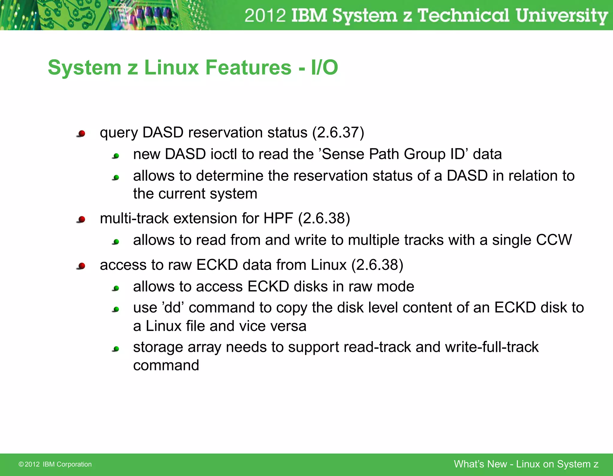 System z Linux Features - I/O


                         query DASD reservation status (2.6.37)
                             new DASD ioctl to read the ’Sense Path Group ID’ data
                             allows to determine the reservation status of a DASD in relation to
                             the current system
                         multi-track extension for HPF (2.6.38)
                              allows to read from and write to multiple tracks with a single CCW
                         access to raw ECKD data from Linux (2.6.38)
                             allows to access ECKD disks in raw mode
                             use ’dd’ command to copy the disk level content of an ECKD disk to
                             a Linux ﬁle and vice versa
                             storage array needs to support read-track and write-full-track
                             command




© 2012 IBM Corporation                                                        What’s New - Linux on System z
 
