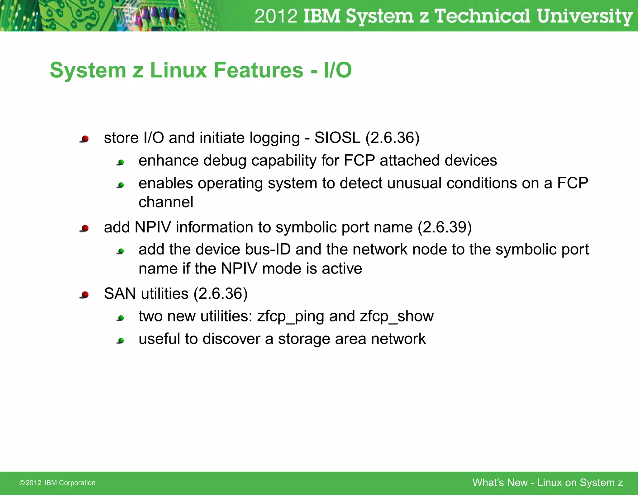 System z Linux Features - I/O


                         store I/O and initiate logging - SIOSL (2.6.36)
                              enhance debug capability for FCP attached devices
                              enables operating system to detect unusual conditions on a FCP
                              channel
                         add NPIV information to symbolic port name (2.6.39)
                             add the device bus-ID and the network node to the symbolic port
                             name if the NPIV mode is active
                         SAN utilities (2.6.36)
                             two new utilities: zfcp_ping and zfcp_show
                             useful to discover a storage area network




© 2012 IBM Corporation                                                     What’s New - Linux on System z
 