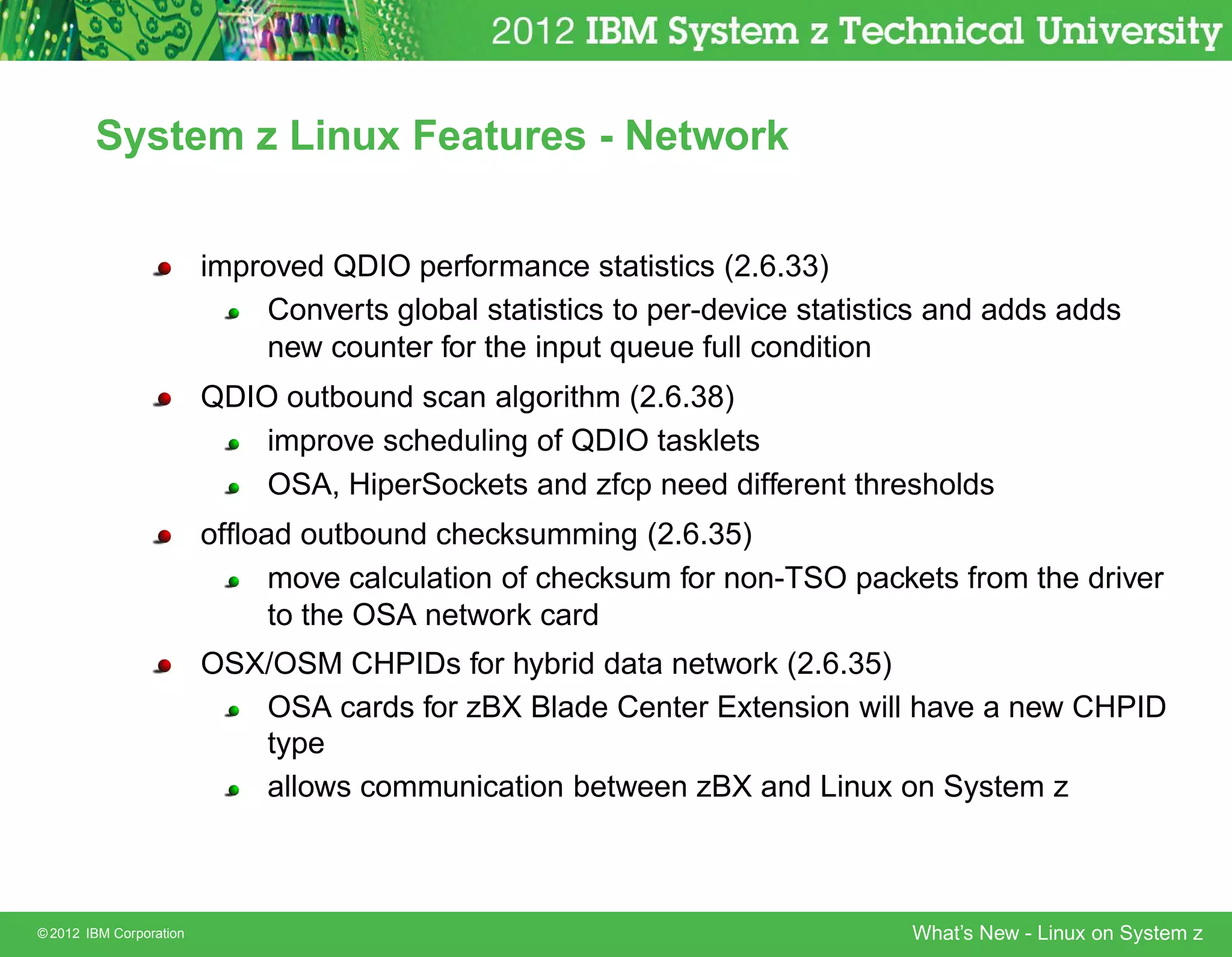 System z Linux Features - Network


                         improved QDIO performance statistics (2.6.33)
                             Converts global statistics to per-device statistics and adds adds
                             new counter for the input queue full condition
                         QDIO outbound scan algorithm (2.6.38)
                             improve scheduling of QDIO tasklets
                             OSA, HiperSockets and zfcp need different thresholds
                         ofﬂoad outbound checksumming (2.6.35)
                              move calculation of checksum for non-TSO packets from the driver
                              to the OSA network card
                         OSX/OSM CHPIDs for hybrid data network (2.6.35)
                            OSA cards for zBX Blade Center Extension will have a new CHPID
                            type
                            allows communication between zBX and Linux on System z



© 2012 IBM Corporation                                                        What’s New - Linux on System z
 