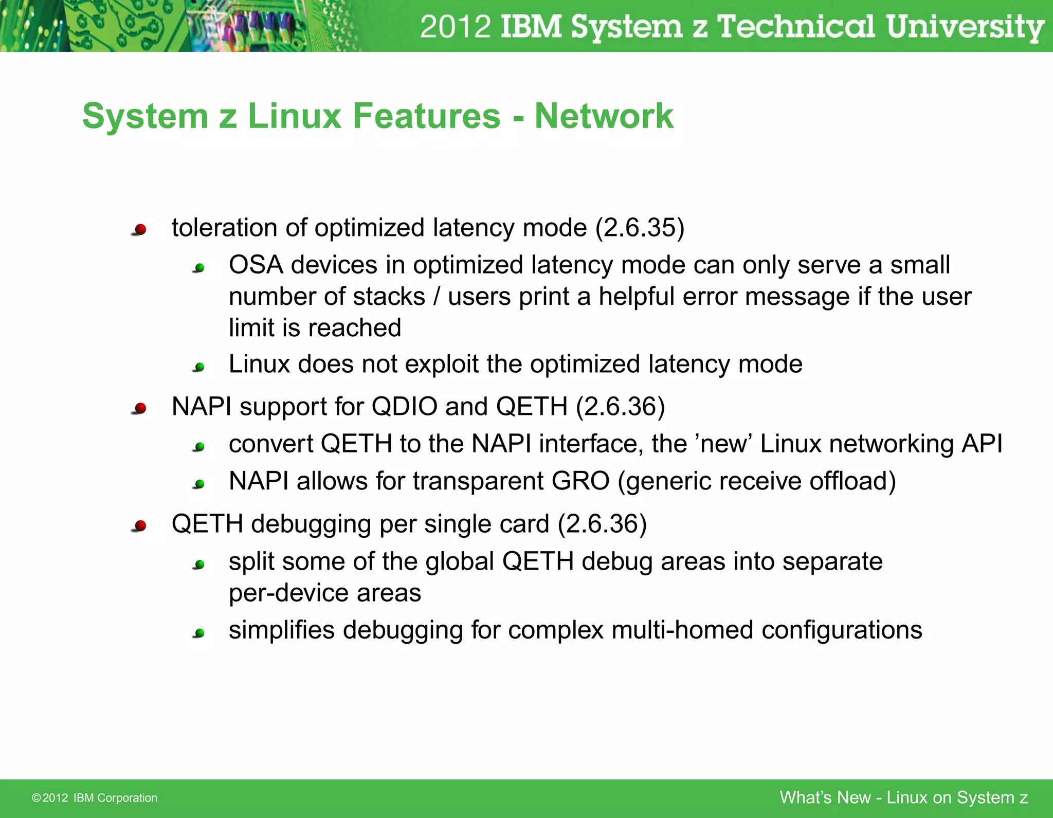 System z Linux Features - Network


                         toleration of optimized latency mode (2.6.35)
                              OSA devices in optimized latency mode can only serve a small
                              number of stacks / users print a helpful error message if the user
                              limit is reached
                              Linux does not exploit the optimized latency mode
                         NAPI support for QDIO and QETH (2.6.36)
                             convert QETH to the NAPI interface, the ’new’ Linux networking API
                             NAPI allows for transparent GRO (generic receive ofﬂoad)
                         QETH debugging per single card (2.6.36)
                            split some of the global QETH debug areas into separate
                            per-device areas
                            simpliﬁes debugging for complex multi-homed conﬁgurations




© 2012 IBM Corporation                                                        What’s New - Linux on System z
 