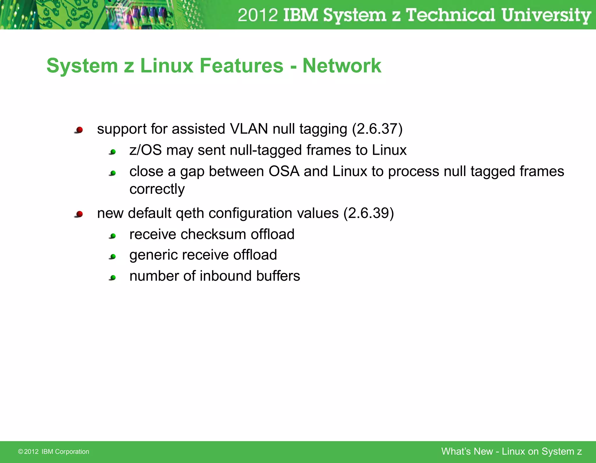 System z Linux Features - Network


                         support for assisted VLAN null tagging (2.6.37)
                             z/OS may sent null-tagged frames to Linux
                             close a gap between OSA and Linux to process null tagged frames
                             correctly
                         new default qeth conﬁguration values (2.6.39)
                             receive checksum ofﬂoad
                             generic receive ofﬂoad
                             number of inbound buffers




© 2012 IBM Corporation                                                    What’s New - Linux on System z
 