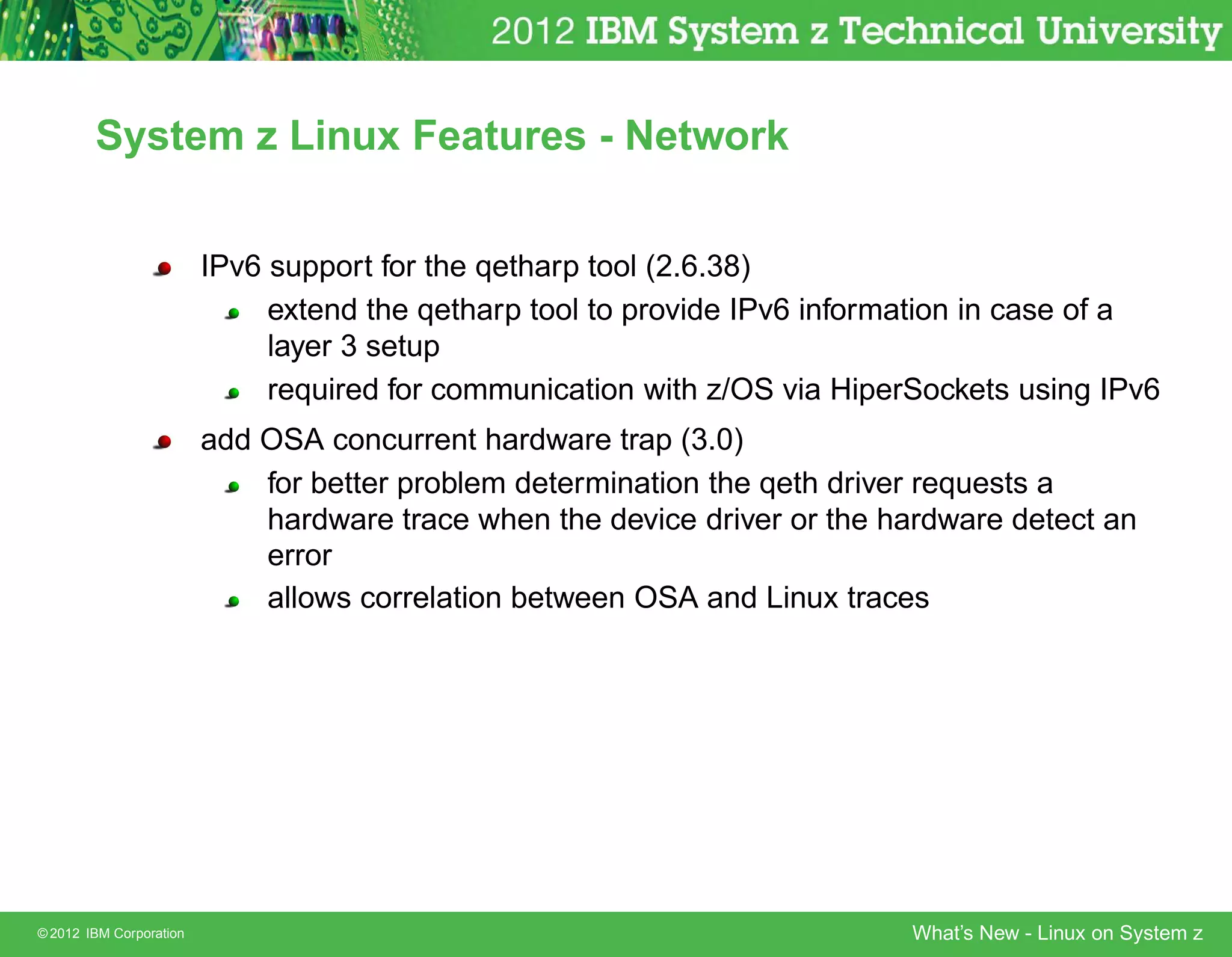 System z Linux Features - Network


                         IPv6 support for the qetharp tool (2.6.38)
                              extend the qetharp tool to provide IPv6 information in case of a
                              layer 3 setup
                              required for communication with z/OS via HiperSockets using IPv6
                         add OSA concurrent hardware trap (3.0)
                             for better problem determination the qeth driver requests a
                             hardware trace when the device driver or the hardware detect an
                             error
                             allows correlation between OSA and Linux traces




© 2012 IBM Corporation                                                      What’s New - Linux on System z
 