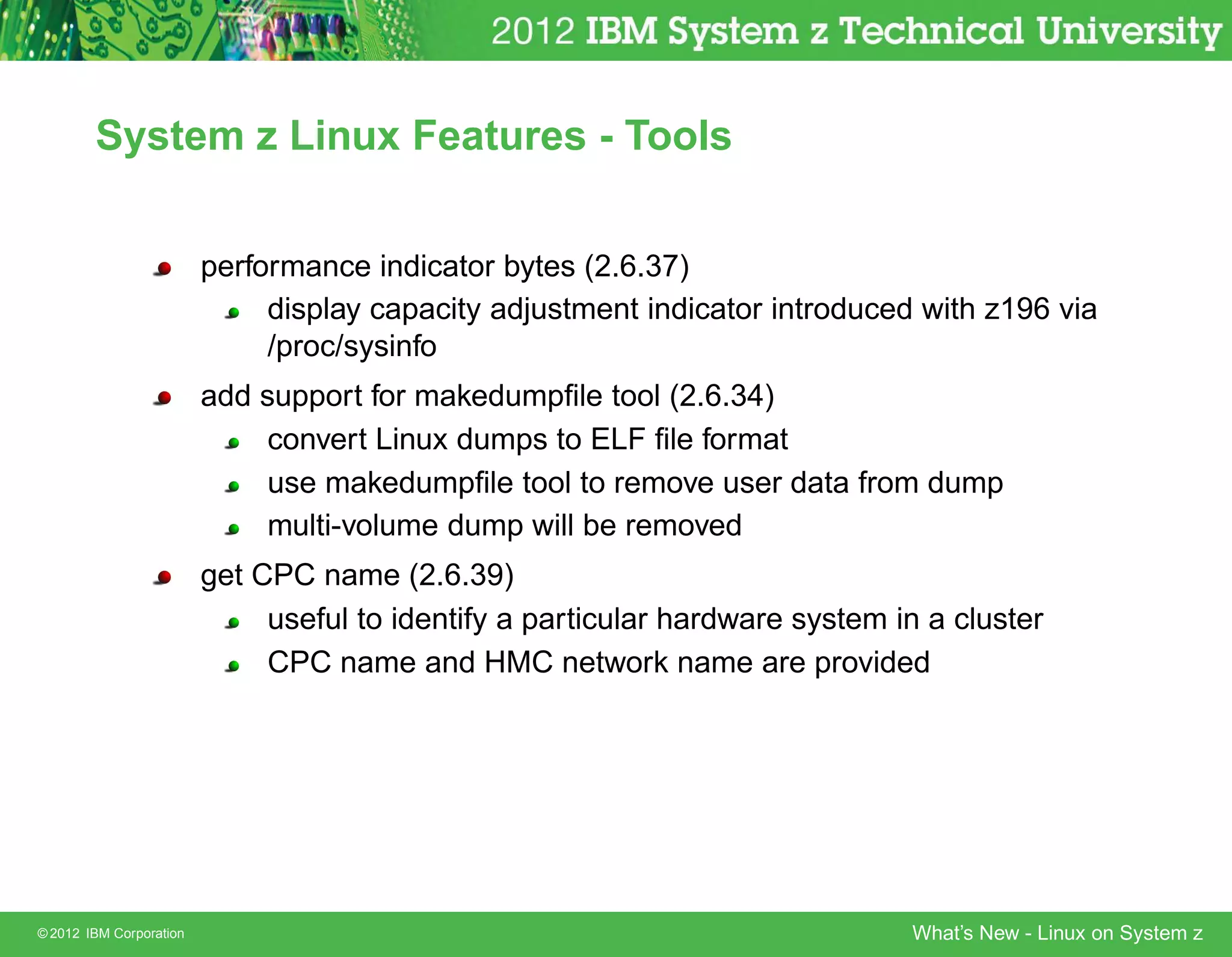 System z Linux Features - Tools


                         performance indicator bytes (2.6.37)
                              display capacity adjustment indicator introduced with z196 via
                              /proc/sysinfo
                         add support for makedumpﬁle tool (2.6.34)
                              convert Linux dumps to ELF ﬁle format
                              use makedumpﬁle tool to remove user data from dump
                              multi-volume dump will be removed
                         get CPC name (2.6.39)
                              useful to identify a particular hardware system in a cluster
                              CPC name and HMC network name are provided




© 2012 IBM Corporation                                                         What’s New - Linux on System z
 
