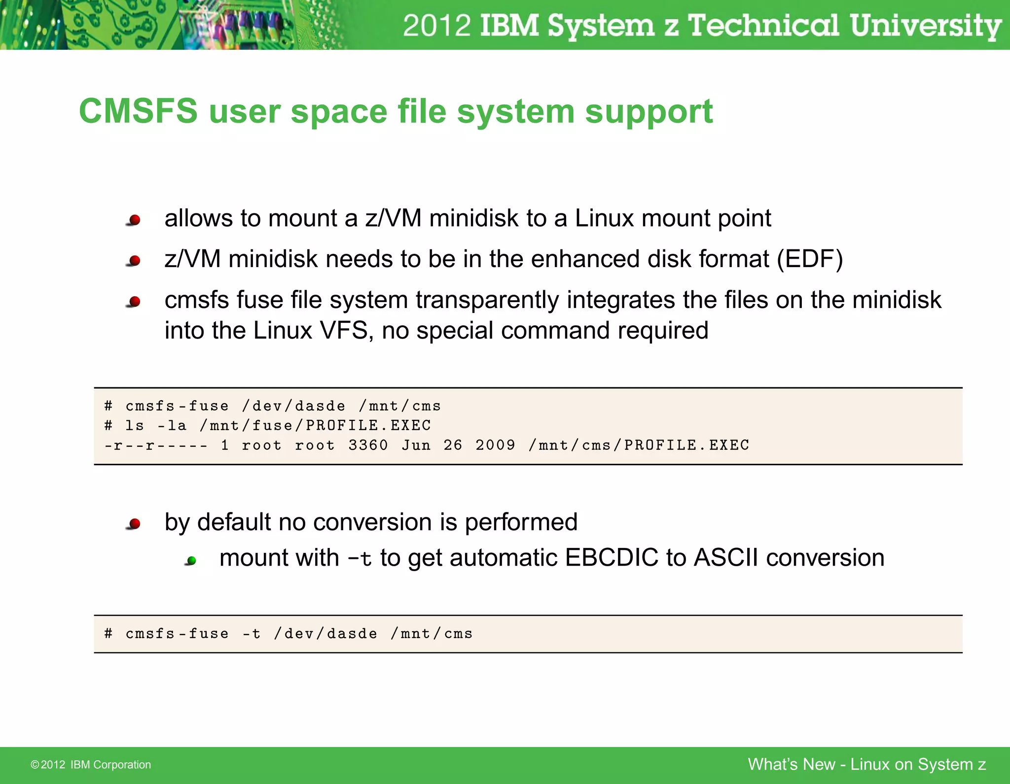 CMSFS user space ﬁle system support


                         allows to mount a z/VM minidisk to a Linux mount point
                         z/VM minidisk needs to be in the enhanced disk format (EDF)
                         cmsfs fuse ﬁle system transparently integrates the ﬁles on the minidisk
                         into the Linux VFS, no special command required

                
Ñ× × ¹ Ù× » Ú » ×      » ÑÒØ » 
Ñ×
                Ð× ¹Ð » ÑÒØ » Ù× » ÈÊÇ ÁÄ º
             ¹Ö ¹¹Ö ¹¹¹¹¹ ½ ÖÓÓØ ÖÓÓØ ¿¿ ¼ ÂÙÒ ¾              ¾¼¼   » ÑÒØ » 
Ñ× » ÈÊÇ ÁÄ º



                         by default no conversion is performed
                              mount with -t to get automatic EBCDIC to ASCII conversion

                 
Ñ× × ¹ Ù×     ¹Ø »   Ú»   ×   » ÑÒØ » 
Ñ×




© 2012 IBM Corporation                                                                       What’s New - Linux on System z
 