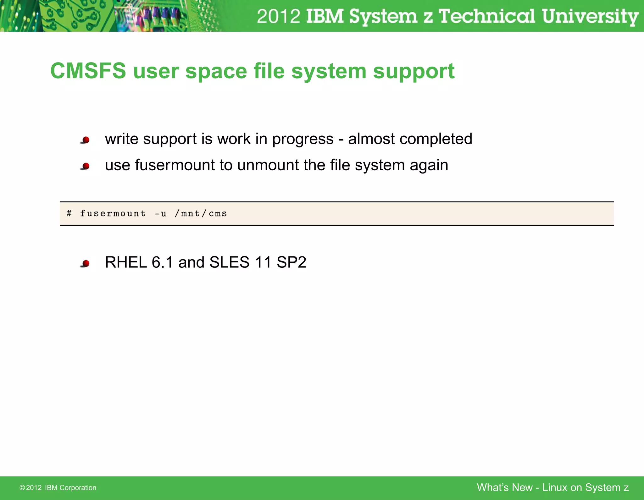 CMSFS user space ﬁle system support


                         write support is work in progress - almost completed
                         use fusermount to unmount the ﬁle system again

                   Ù× ÖÑÓÙÒØ ¹Ù » ÑÒØ » 
Ñ×



                         RHEL 6.1 and SLES 11 SP2




© 2012 IBM Corporation                                                          What’s New - Linux on System z
 