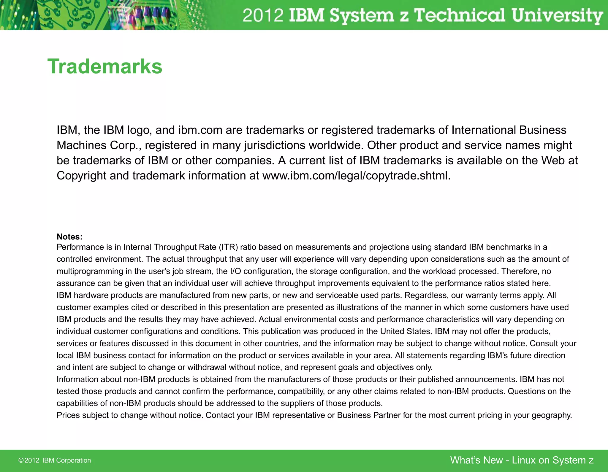 Trademarks

           IBM, the IBM logo, and ibm.com are trademarks or registered trademarks of International Business
           Machines Corp., registered in many jurisdictions worldwide. Other product and service names might
           be trademarks of IBM or other companies. A current list of IBM trademarks is available on the Web at
           Copyright and trademark information at www.ibm.com/legal/copytrade.shtml.




           Notes:
           Performance is in Internal Throughput Rate (ITR) ratio based on measurements and projections using standard IBM benchmarks in a
           controlled environment. The actual throughput that any user will experience will vary depending upon considerations such as the amount of
           multiprogramming in the user’s job stream, the I/O conﬁguration, the storage conﬁguration, and the workload processed. Therefore, no
           assurance can be given that an individual user will achieve throughput improvements equivalent to the performance ratios stated here.
           IBM hardware products are manufactured from new parts, or new and serviceable used parts. Regardless, our warranty terms apply. All
           customer examples cited or described in this presentation are presented as illustrations of the manner in which some customers have used
           IBM products and the results they may have achieved. Actual environmental costs and performance characteristics will vary depending on
           individual customer conﬁgurations and conditions. This publication was produced in the United States. IBM may not offer the products,
           services or features discussed in this document in other countries, and the information may be subject to change without notice. Consult your
           local IBM business contact for information on the product or services available in your area. All statements regarding IBM’s future direction
           and intent are subject to change or withdrawal without notice, and represent goals and objectives only.
           Information about non-IBM products is obtained from the manufacturers of those products or their published announcements. IBM has not
           tested those products and cannot conﬁrm the performance, compatibility, or any other claims related to non-IBM products. Questions on the
           capabilities of non-IBM products should be addressed to the suppliers of those products.
           Prices subject to change without notice. Contact your IBM representative or Business Partner for the most current pricing in your geography.




© 2012 IBM Corporation                                                                                               What’s New - Linux on System z
 
