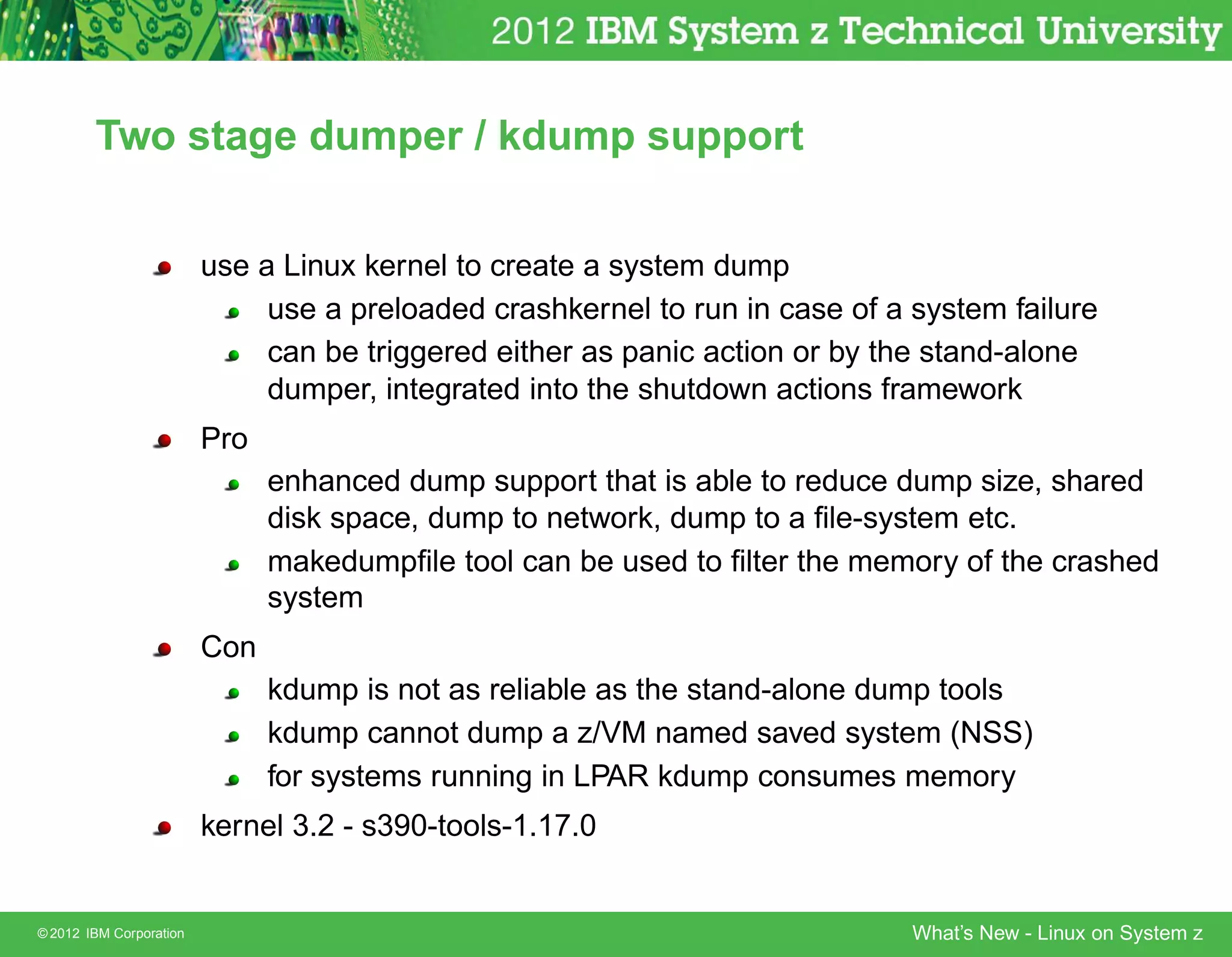 Two stage dumper / kdump support


                         use a Linux kernel to create a system dump
                              use a preloaded crashkernel to run in case of a system failure
                              can be triggered either as panic action or by the stand-alone
                              dumper, integrated into the shutdown actions framework
                         Pro
                               enhanced dump support that is able to reduce dump size, shared
                               disk space, dump to network, dump to a ﬁle-system etc.
                               makedumpﬁle tool can be used to ﬁlter the memory of the crashed
                               system
                         Con
                               kdump is not as reliable as the stand-alone dump tools
                               kdump cannot dump a z/VM named saved system (NSS)
                               for systems running in LPAR kdump consumes memory
                         kernel 3.2 - s390-tools-1.17.0


© 2012 IBM Corporation                                                        What’s New - Linux on System z
 