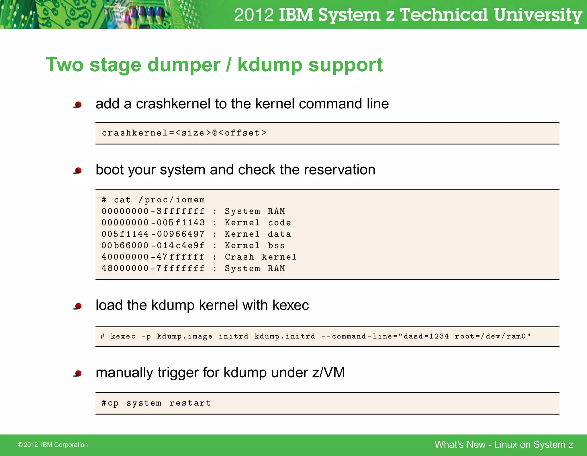 Two stage dumper / kdump support
                         add a crashkernel to the kernel command line
                         
Ö ×    ÖÒ Ð   × Þ      Ó   × Ø


                         boot your system and check the reservation
                            
 Ø » ÔÖÓ
 » ÓÑ Ñ
                         ¼¼¼¼¼¼¼¼ ¹¿              ËÝ×Ø   Ñ Ê Å
                         ¼¼¼¼¼¼¼¼ ¹¼¼ ½½ ¿        Ã ÖÒ   Ð 
Ó
                         ¼¼ ½½ ¹¼¼                Ã ÖÒ   Ð    Ø
                         ¼¼    ¼¼¼ ¹¼½ 
          Ã ÖÒ   Ð ××
                          ¼¼¼¼¼¼¼ ¹                Ö ×      ÖÒ Ð
                            ¼¼¼¼¼¼ ¹              ËÝ×Ø   Ñ Ê Å


                         load the kdump kernel with kexec
                            Ü 
 ¹Ô   ÙÑÔº Ñ      Ò ØÖ       ÙÑÔ º Ò ØÖ   ¹¹ 
ÓÑÑ Ò ¹ Ð Ò   ×   ½¾¿   ÖÓÓØ »   Ú » Ö Ñ¼



                         manually trigger for kdump under z/VM
                          
Ô ×Ý×Ø Ñ Ö ×Ø ÖØ



© 2012 IBM Corporation                                                                          What’s New - Linux on System z
 