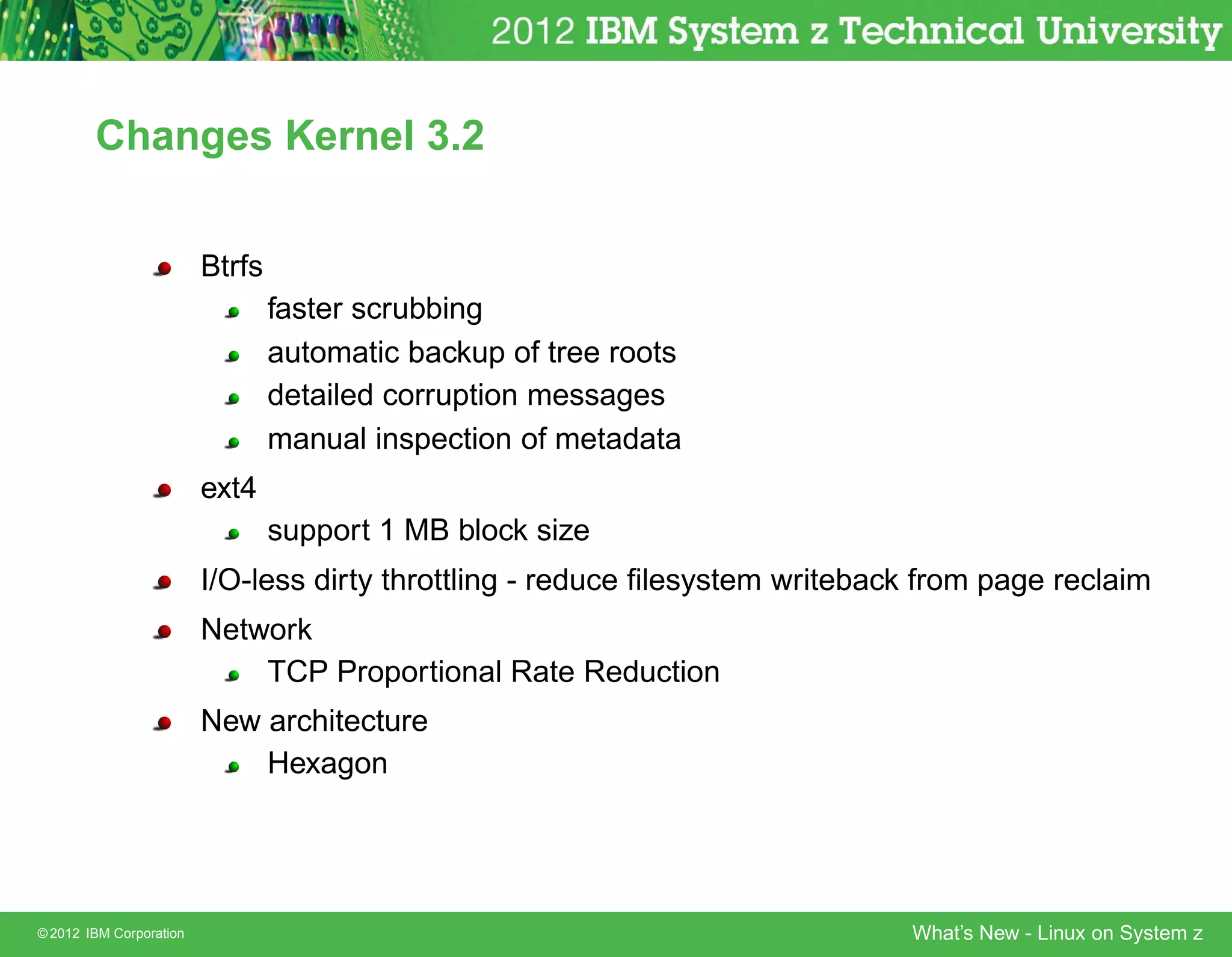 Changes Kernel 3.2


                         Btrfs
                                 faster scrubbing
                                 automatic backup of tree roots
                                 detailed corruption messages
                                 manual inspection of metadata
                         ext4
                                 support 1 MB block size
                         I/O-less dirty throttling - reduce ﬁlesystem writeback from page reclaim
                         Network
                             TCP Proportional Rate Reduction
                         New architecture
                             Hexagon




© 2012 IBM Corporation                                                        What’s New - Linux on System z
 
