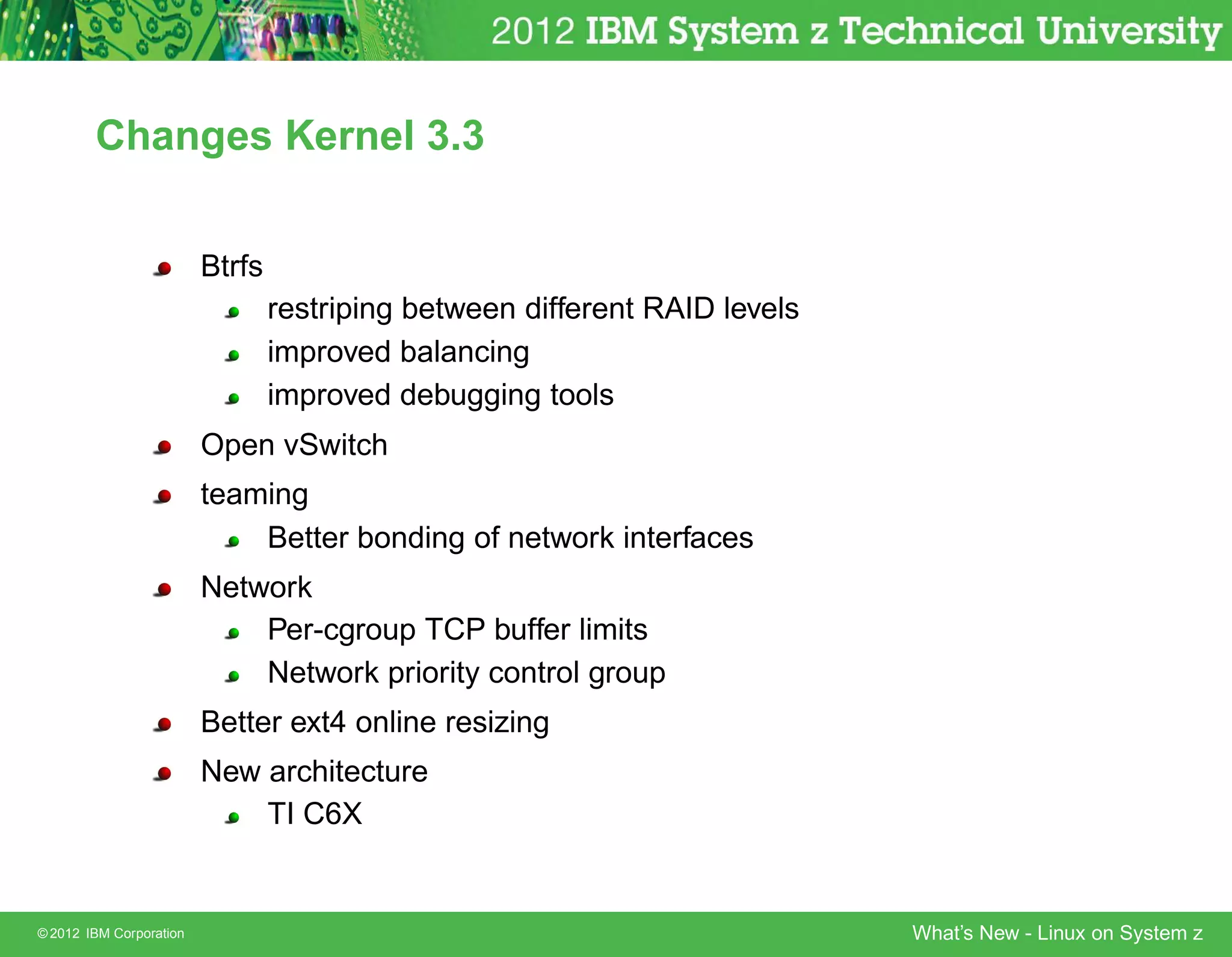 Changes Kernel 3.3


                         Btrfs
                                 restriping between different RAID levels
                                 improved balancing
                                 improved debugging tools
                         Open vSwitch
                         teaming
                             Better bonding of network interfaces
                         Network
                             Per-cgroup TCP buffer limits
                             Network priority control group
                         Better ext4 online resizing
                         New architecture
                             TI C6X


© 2012 IBM Corporation                                                      What’s New - Linux on System z
 
