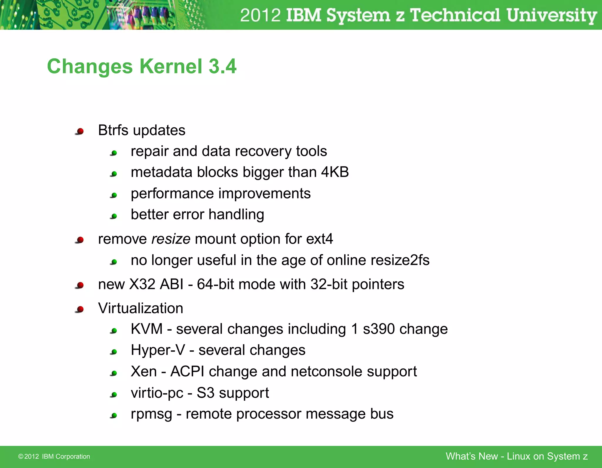 Changes Kernel 3.4


                         Btrfs updates
                              repair and data recovery tools
                              metadata blocks bigger than 4KB
                              performance improvements
                              better error handling
                         remove resize mount option for ext4
                             no longer useful in the age of online resize2fs
                         new X32 ABI - 64-bit mode with 32-bit pointers
                         Virtualization
                              KVM - several changes including 1 s390 change
                              Hyper-V - several changes
                              Xen - ACPI change and netconsole support
                              virtio-pc - S3 support
                              rpmsg - remote processor message bus

© 2012 IBM Corporation                                                         What’s New - Linux on System z
 