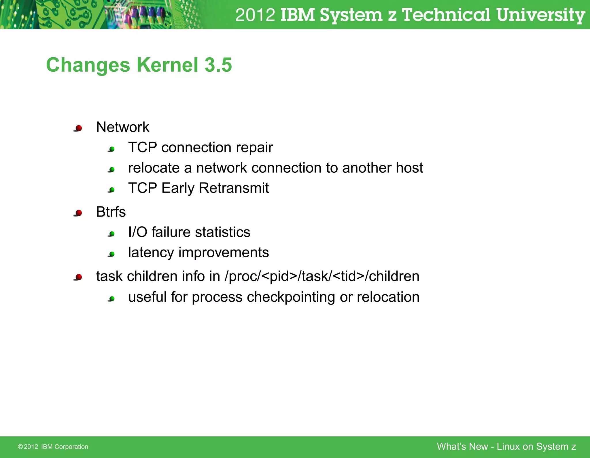 Changes Kernel 3.5


                         Network
                             TCP connection repair
                             relocate a network connection to another host
                             TCP Early Retransmit
                         Btrfs
                                 I/O failure statistics
                                 latency improvements
                         task children info in /proc/pid/task/tid/children
                              useful for process checkpointing or relocation




© 2012 IBM Corporation                                                           What’s New - Linux on System z
 