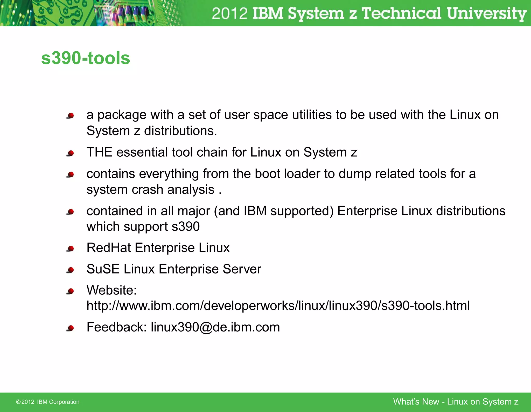 s390-tools


                         a package with a set of user space utilities to be used with the Linux on
                         System z distributions.
                         THE essential tool chain for Linux on System z
                         contains everything from the boot loader to dump related tools for a
                         system crash analysis .
                         contained in all major (and IBM supported) Enterprise Linux distributions
                         which support s390
                         RedHat Enterprise Linux
                         SuSE Linux Enterprise Server
                         Website:
                         http://www.ibm.com/developerworks/linux/linux390/s390-tools.html
                         Feedback: linux390@de.ibm.com




© 2012 IBM Corporation                                                         What’s New - Linux on System z
 