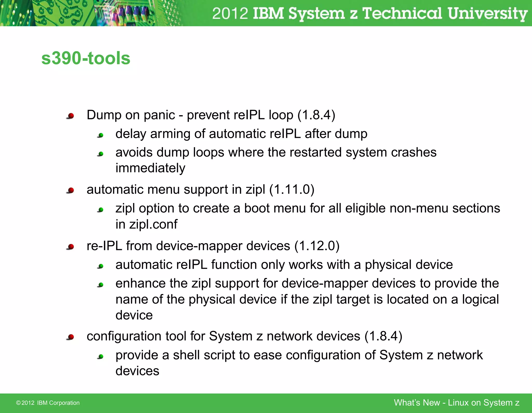 s390-tools


                         Dump on panic - prevent reIPL loop (1.8.4)
                            delay arming of automatic reIPL after dump
                            avoids dump loops where the restarted system crashes
                            immediately
                         automatic menu support in zipl (1.11.0)
                             zipl option to create a boot menu for all eligible non-menu sections
                             in zipl.conf
                         re-IPL from device-mapper devices (1.12.0)
                              automatic reIPL function only works with a physical device
                              enhance the zipl support for device-mapper devices to provide the
                              name of the physical device if the zipl target is located on a logical
                              device
                         conﬁguration tool for System z network devices (1.8.4)
                             provide a shell script to ease conﬁguration of System z network
                             devices

© 2012 IBM Corporation                                                          What’s New - Linux on System z
 