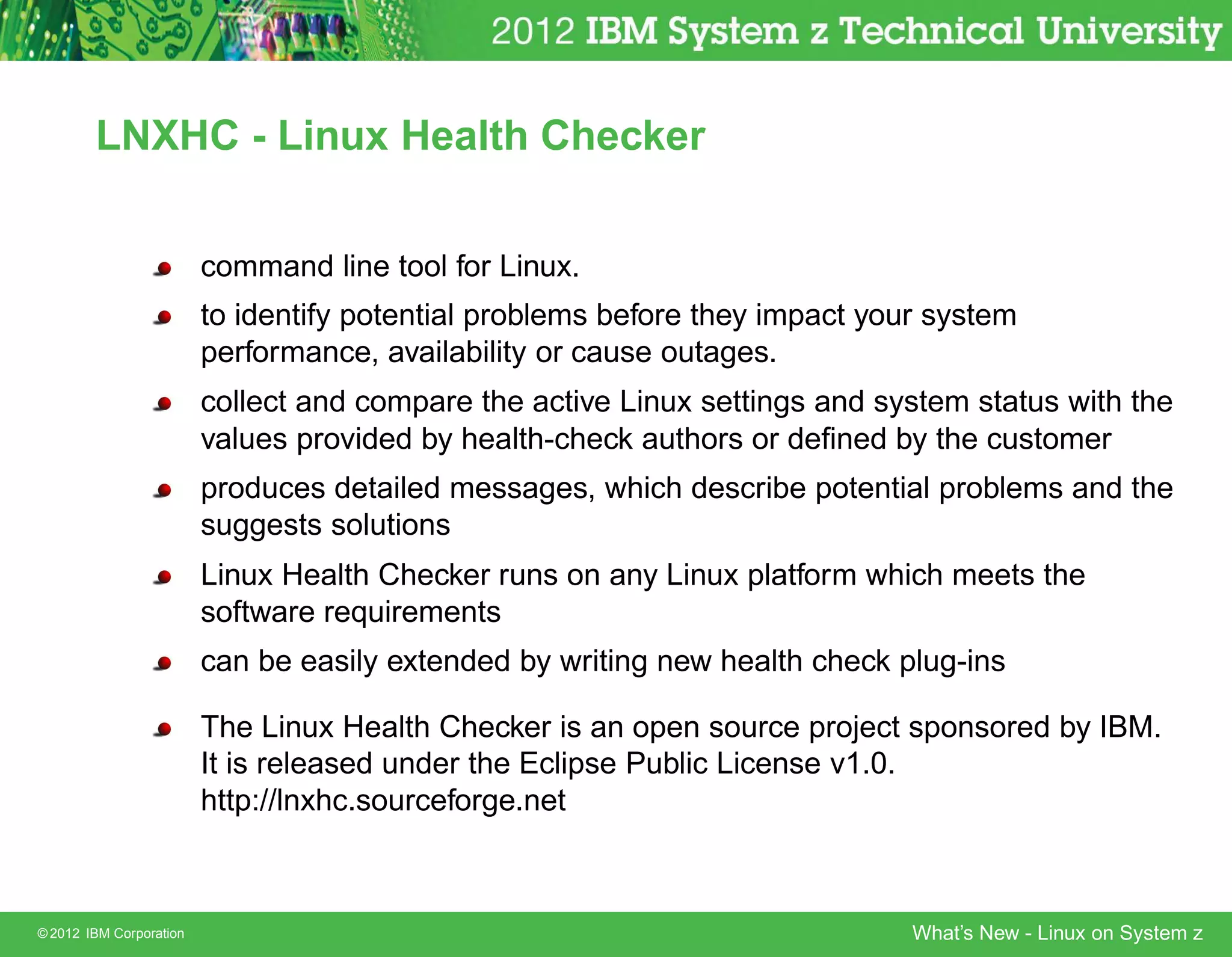LNXHC - Linux Health Checker


                         command line tool for Linux.
                         to identify potential problems before they impact your system
                         performance, availability or cause outages.
                         collect and compare the active Linux settings and system status with the
                         values provided by health-check authors or deﬁned by the customer
                         produces detailed messages, which describe potential problems and the
                         suggests solutions
                         Linux Health Checker runs on any Linux platform which meets the
                         software requirements
                         can be easily extended by writing new health check plug-ins

                         The Linux Health Checker is an open source project sponsored by IBM.
                         It is released under the Eclipse Public License v1.0.
                         http://lnxhc.sourceforge.net



© 2012 IBM Corporation                                                        What’s New - Linux on System z
 