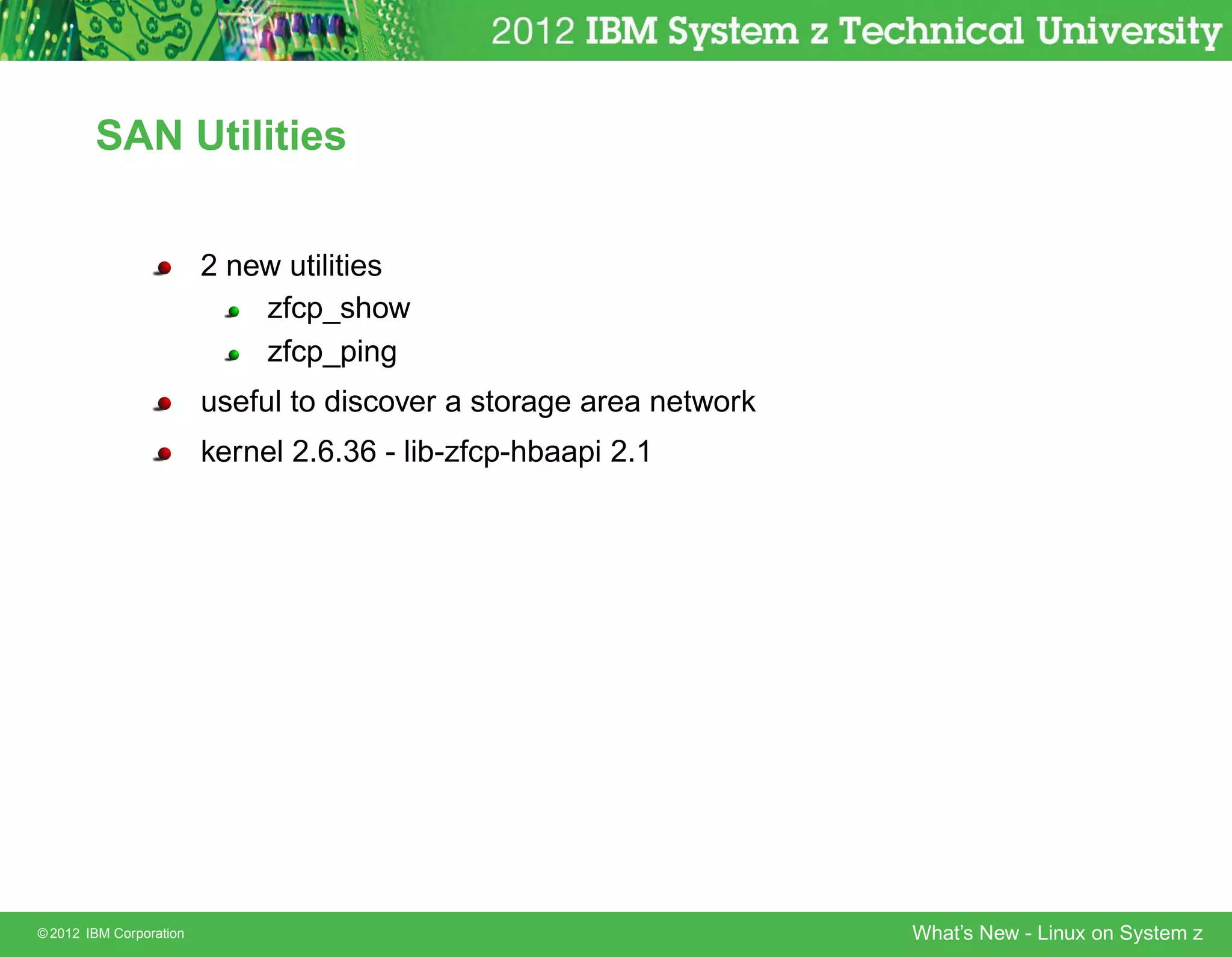 SAN Utilities


                         2 new utilities
                             zfcp_show
                             zfcp_ping
                         useful to discover a storage area network
                         kernel 2.6.36 - lib-zfcp-hbaapi 2.1




© 2012 IBM Corporation                                               What’s New - Linux on System z
 