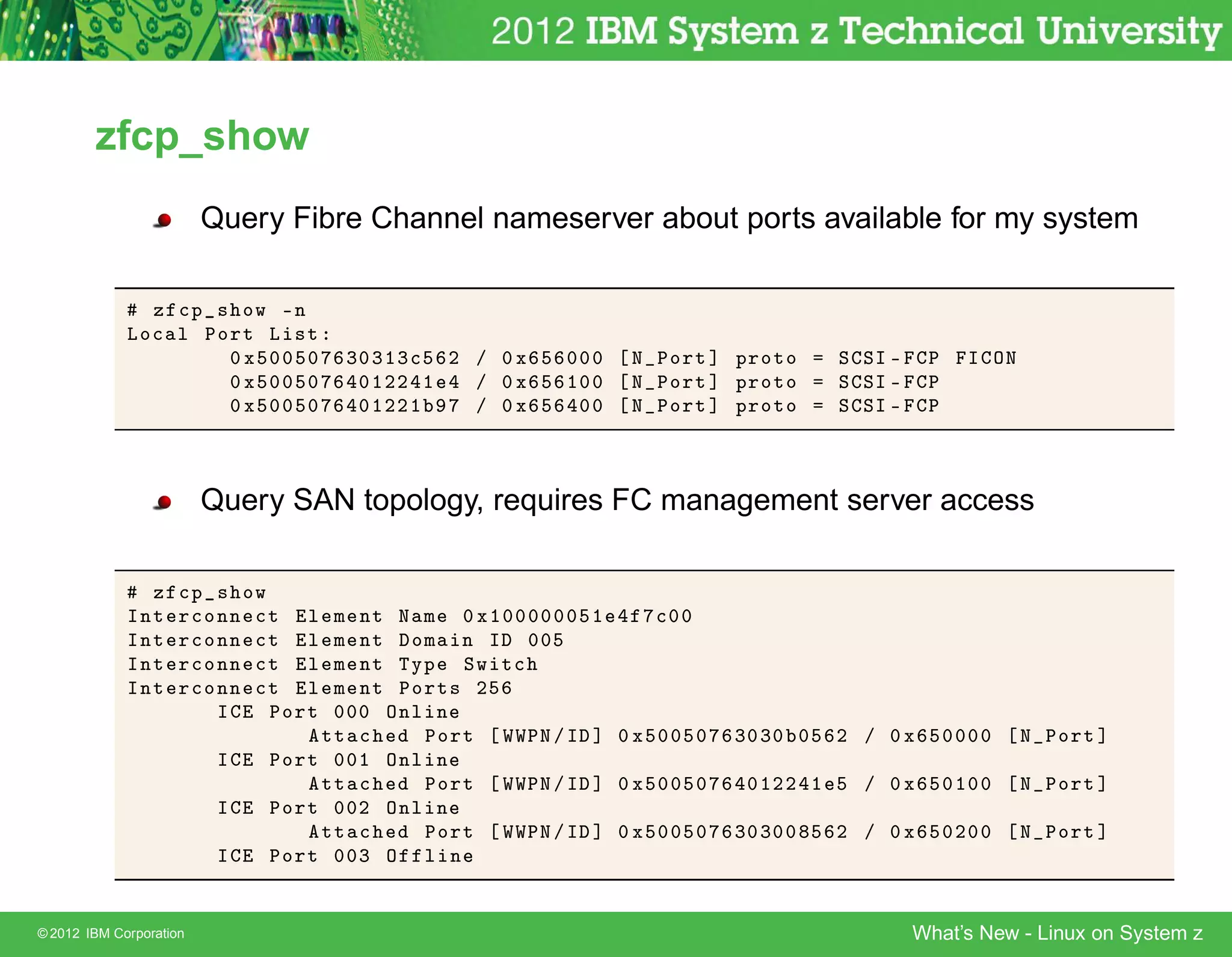 zfcp_show
                         Query Fibre Channel nameserver about ports available for my system

               Þ 
Ô × ÓÛ ¹Ò
             ÄÓ
 Ð ÈÓÖØ Ä ×Ø
                     ¼ Ü ¼¼ ¼       ¿¼¿½¿
 ¾ » ¼ Ü    ¼¼¼     Æ ÈÓÖØ ℄ ÔÖÓØÓ     Ë ËÁ ¹    È     Á ÇÆ
                     ¼ Ü ¼¼ ¼        ¼½¾¾ ½  » ¼Ü     ½¼¼     Æ ÈÓÖØ ℄ ÔÖÓØÓ     Ë ËÁ ¹    È
                     ¼ Ü ¼¼ ¼        ¼½¾¾½   » ¼Ü      ¼¼     Æ ÈÓÖØ ℄ ÔÖÓØÓ     Ë ËÁ ¹    È



                         Query SAN topology, requires FC management server access

               Þ     
Ô × ÓÛ
             ÁÒØ     Ö
ÓÒÒ 
Ø Ð    Ñ ÒØ Æ Ñ ¼ Ü½¼¼¼¼¼¼    ½     
¼¼
             ÁÒØ     Ö
ÓÒÒ 
Ø Ð    Ñ ÒØ ÓÑ Ò Á ¼¼
             ÁÒØ     Ö
ÓÒÒ 
Ø Ð    Ñ ÒØ ÌÝÔ ËÛ Ø
             ÁÒØ     Ö
ÓÒÒ 
Ø Ð    Ñ ÒØ ÈÓÖØ× ¾
                        Á    ÈÓÖØ  ¼¼¼ ÇÒÐ Ò
                                  ØØ 
    ÈÓÖØ ÏÏÈÆ » Á   ℄ ¼ Ü ¼¼ ¼   ¿¼¿¼ ¼    ¾ » ¼Ü        ¼¼¼¼     Æ ÈÓÖØ ℄
                          Á   ÈÓÖØ ¼¼½ ÇÒÐ Ò
                                  ØØ 
    ÈÓÖØ ÏÏÈÆ » Á   ℄ ¼ Ü ¼¼ ¼    ¼½¾¾ ½     » ¼Ü        ¼½¼¼     Æ ÈÓÖØ ℄
                          Á   ÈÓÖØ ¼¼¾ ÇÒÐ Ò
                                  ØØ 
    ÈÓÖØ ÏÏÈÆ » Á   ℄ ¼ Ü ¼¼ ¼   ¿¼¿¼¼     ¾ » ¼Ü        ¼¾¼¼     Æ ÈÓÖØ ℄
                          Á   ÈÓÖØ ¼¼¿ Ç Ð Ò


© 2012 IBM Corporation                                                                    What’s New - Linux on System z
 