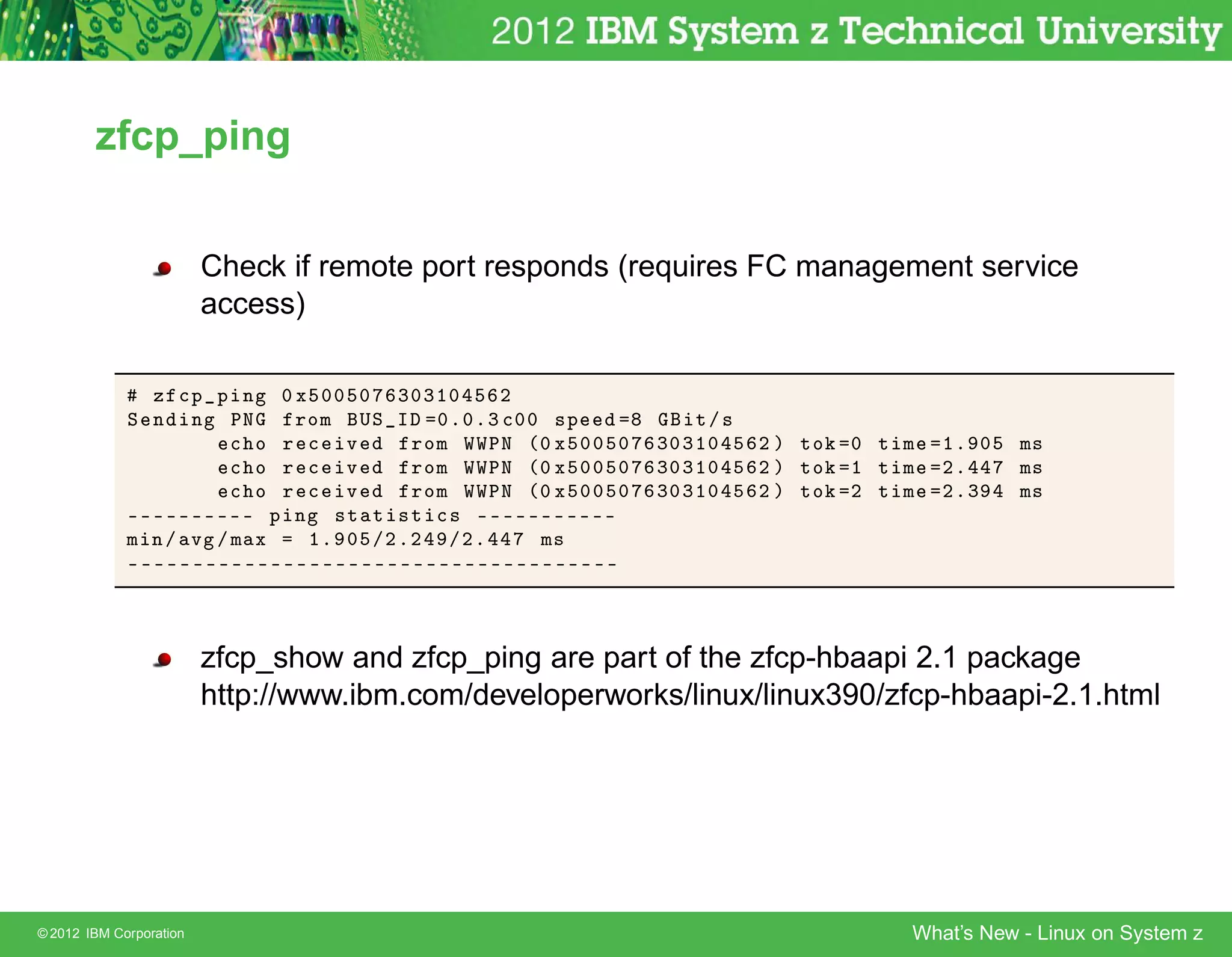 zfcp_ping


                         Check if remote port responds (requires FC management service
                         access)

               Þ 
Ô Ô Ò ¼ Ü ¼¼ ¼ ¿¼¿½¼    ¾
             Ë Ò Ò ÈÆ     ÖÓÑ ÍË Á ¼º¼º¿ 
¼¼ ×Ô             Ø »×
                     
 Ó Ö 
 Ú     ÖÓÑ ÏÏÈÆ ´¼ Ü ¼¼ ¼    ¿¼¿½¼     ¾ µ ØÓ   ¼ Ø Ñ   ½º ¼   Ñ×
                     
 Ó Ö 
 Ú     ÖÓÑ ÏÏÈÆ ´¼ Ü ¼¼ ¼    ¿¼¿½¼     ¾ µ ØÓ   ½ Ø Ñ   ¾º     Ñ×
                     
 Ó Ö 
 Ú     ÖÓÑ ÏÏÈÆ ´¼ Ü ¼¼ ¼    ¿¼¿½¼     ¾ µ ØÓ   ¾ Ø Ñ   ¾º¿    Ñ×
             ¹¹¹¹¹¹¹¹¹¹ Ô Ò ×Ø Ø ×Ø 
× ¹¹¹¹¹¹¹¹¹¹¹
             Ñ Ò» Ú »Ñ Ü   ½º ¼ »¾º¾ »¾º     Ñ×
             ¹¹¹¹¹¹¹¹¹¹¹¹¹¹¹¹¹¹¹¹¹¹¹¹¹¹¹¹¹¹¹¹¹¹¹¹¹¹



                         zfcp_show and zfcp_ping are part of the zfcp-hbaapi 2.1 package
                         http://www.ibm.com/developerworks/linux/linux390/zfcp-hbaapi-2.1.html




© 2012 IBM Corporation                                                          What’s New - Linux on System z
 