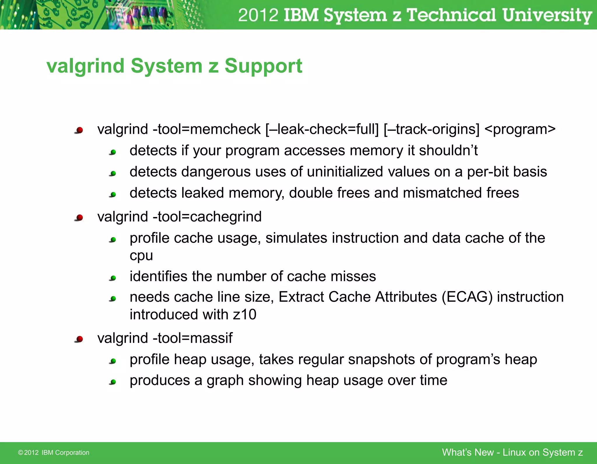 valgrind System z Support


                         valgrind -tool=memcheck [–leak-check=full] [–track-origins] program
                              detects if your program accesses memory it shouldn’t
                              detects dangerous uses of uninitialized values on a per-bit basis
                              detects leaked memory, double frees and mismatched frees
                         valgrind -tool=cachegrind
                              proﬁle cache usage, simulates instruction and data cache of the
                              cpu
                              identiﬁes the number of cache misses
                              needs cache line size, Extract Cache Attributes (ECAG) instruction
                              introduced with z10
                         valgrind -tool=massif
                              proﬁle heap usage, takes regular snapshots of program’s heap
                              produces a graph showing heap usage over time



© 2012 IBM Corporation                                                       What’s New - Linux on System z
 
