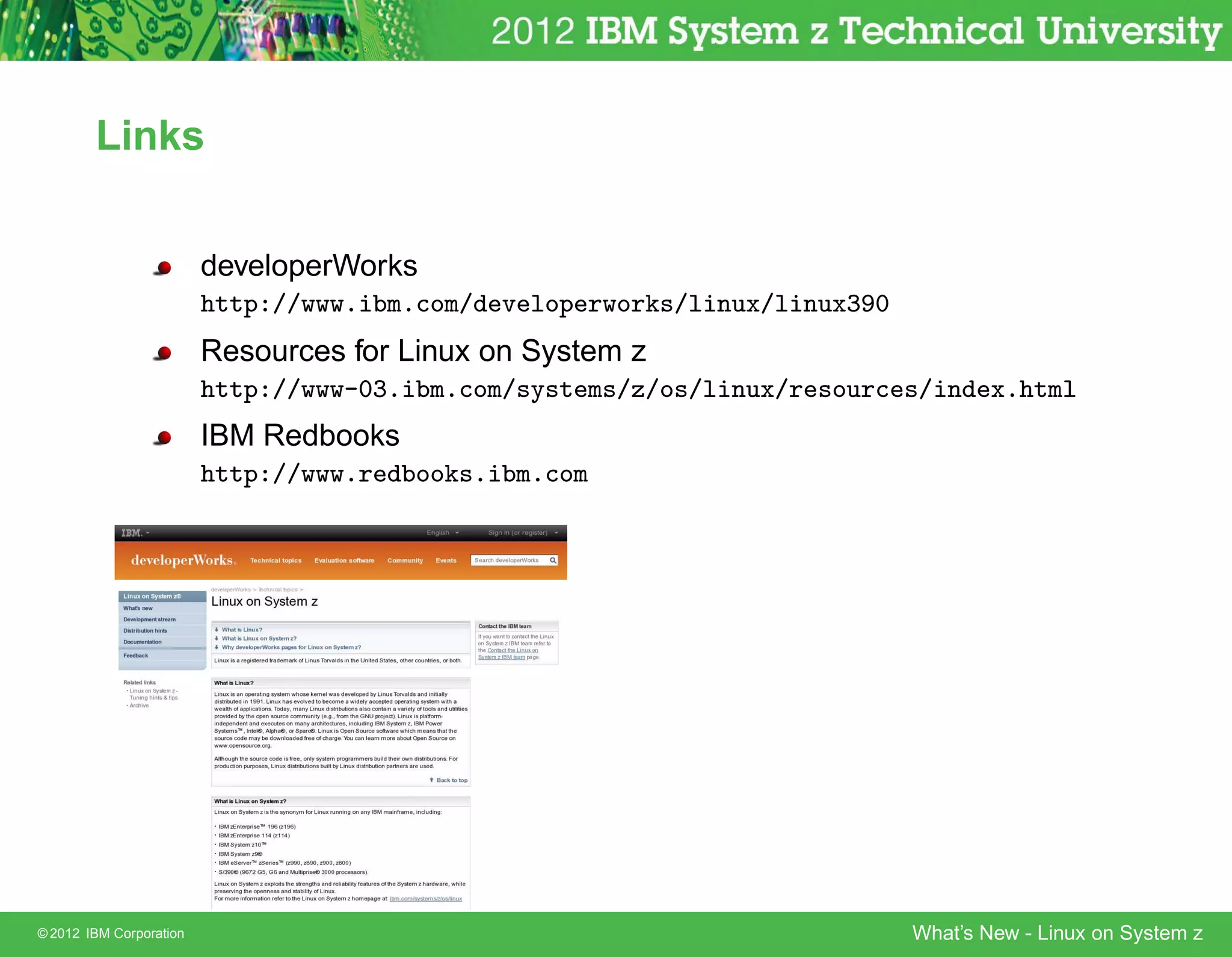 Links


                         developerWorks
                         http://www.ibm.com/developerworks/linux/linux390
                         Resources for Linux on System z
                         http://www-03.ibm.com/systems/z/os/linux/resources/index.html
                         IBM Redbooks
                         http://www.redbooks.ibm.com




© 2012 IBM Corporation                                                      What’s New - Linux on System z
 