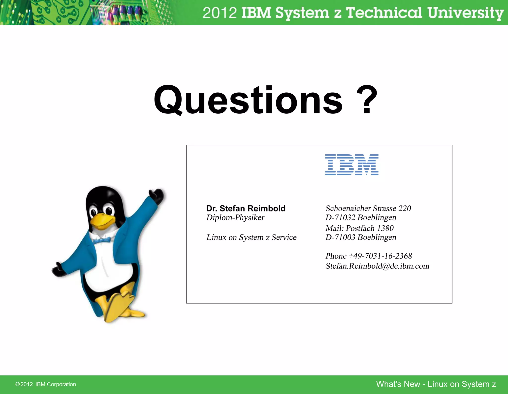 Questions ?

                           Dr. Stefan Reimbold         Schoenaicher Strasse 220
                           Diplom-Physiker             D-71032 Boeblingen
                                                       Mail: Postfach 1380
                           Linux on System z Service   D-71003 Boeblingen

                                                       Phone +49-7031-16-2368
                                                       Stefan.Reimbold@de.ibm.com




© 2012 IBM Corporation                                               What’s New - Linux on System z
 