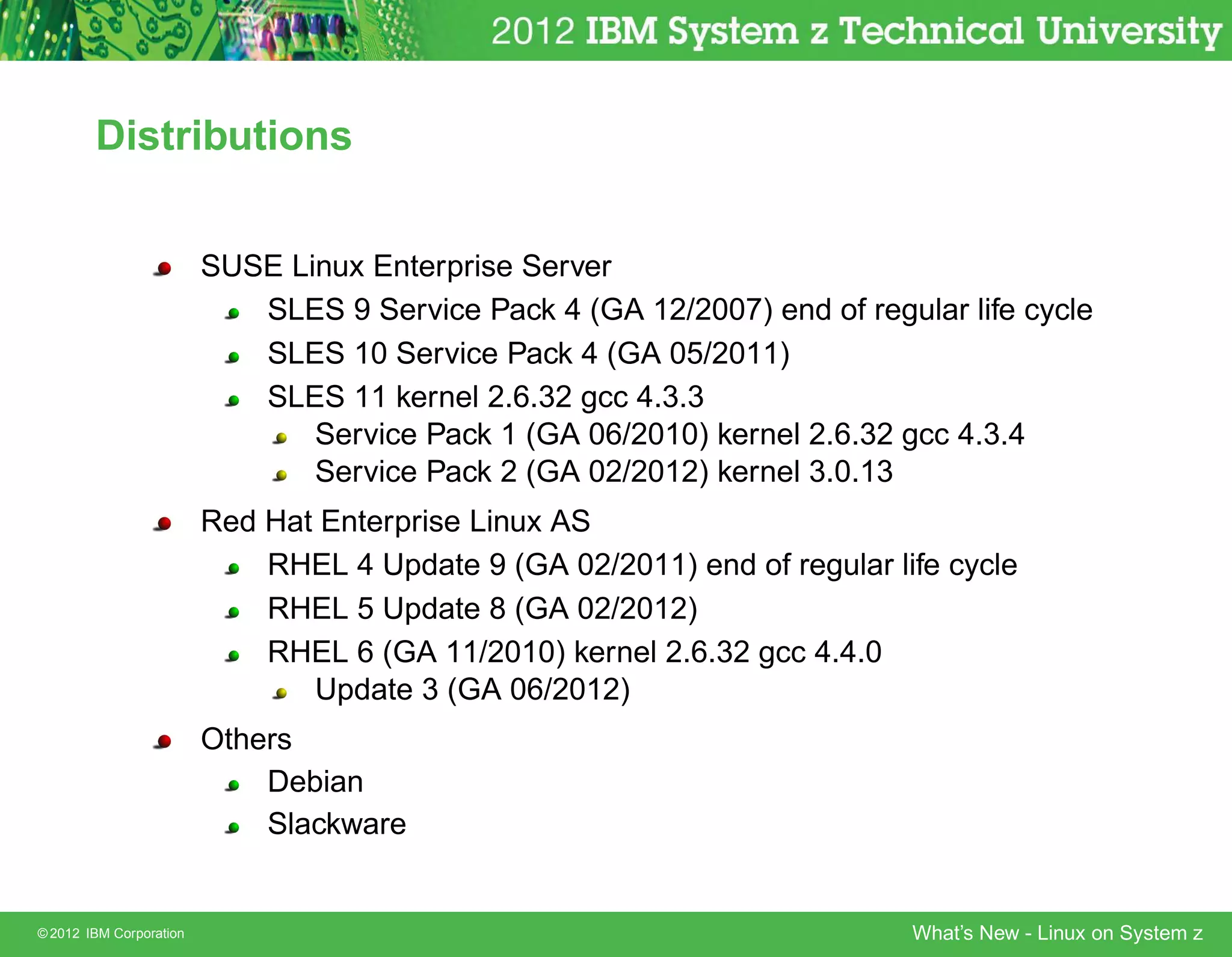 Distributions


                         SUSE Linux Enterprise Server
                            SLES 9 Service Pack 4 (GA 12/2007) end of regular life cycle
                            SLES 10 Service Pack 4 (GA 05/2011)
                            SLES 11 kernel 2.6.32 gcc 4.3.3
                                Service Pack 1 (GA 06/2010) kernel 2.6.32 gcc 4.3.4
                                Service Pack 2 (GA 02/2012) kernel 3.0.13
                         Red Hat Enterprise Linux AS
                             RHEL 4 Update 9 (GA 02/2011) end of regular life cycle
                             RHEL 5 Update 8 (GA 02/2012)
                             RHEL 6 (GA 11/2010) kernel 2.6.32 gcc 4.4.0
                                Update 3 (GA 06/2012)
                         Others
                             Debian
                             Slackware


© 2012 IBM Corporation                                                     What’s New - Linux on System z
 
