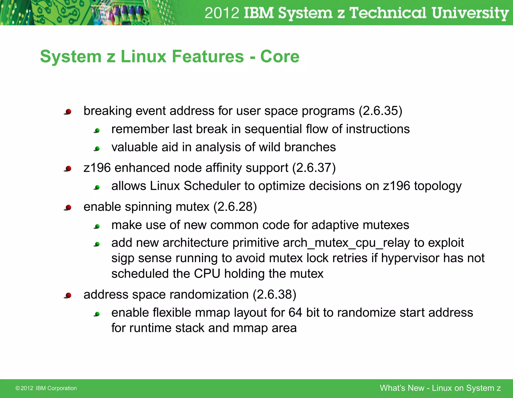 System z Linux Features - Core


                         breaking event address for user space programs (2.6.35)
                             remember last break in sequential ﬂow of instructions
                             valuable aid in analysis of wild branches
                         z196 enhanced node afﬁnity support (2.6.37)
                             allows Linux Scheduler to optimize decisions on z196 topology
                         enable spinning mutex (2.6.28)
                             make use of new common code for adaptive mutexes
                             add new architecture primitive arch_mutex_cpu_relay to exploit
                             sigp sense running to avoid mutex lock retries if hypervisor has not
                             scheduled the CPU holding the mutex
                         address space randomization (2.6.38)
                             enable ﬂexible mmap layout for 64 bit to randomize start address
                             for runtime stack and mmap area



© 2012 IBM Corporation                                                        What’s New - Linux on System z
 