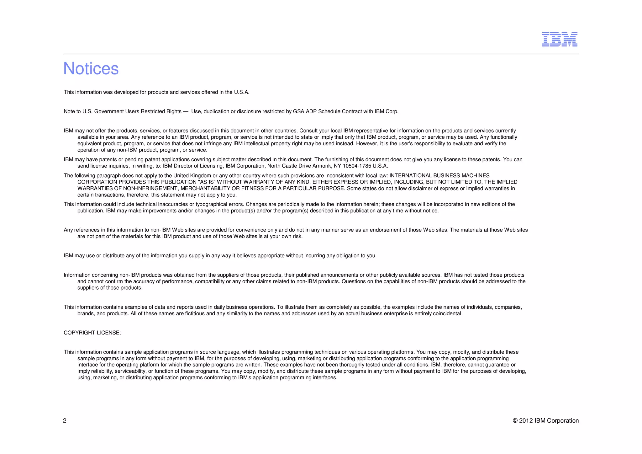 Notices
This information was developed for products and services offered in the U.S.A.


Note to U.S. Government Users Restricted Rights — Use, duplication or disclosure restricted by GSA ADP Schedule Contract with IBM Corp.


IBM may not offer the products, services, or features discussed in this document in other countries. Consult your local IBM representative for information on the products and services currently
     available in your area. Any reference to an IBM product, program, or service is not intended to state or imply that only that IBM product, program, or service may be used. Any functionally
     equivalent product, program, or service that does not infringe any IBM intellectual property right may be used instead. However, it is the user's responsibility to evaluate and verify the
     operation of any non-IBM product, program, or service.
IBM may have patents or pending patent applications covering subject matter described in this document. The furnishing of this document does not give you any license to these patents. You can
     send license inquiries, in writing, to: IBM Director of Licensing, IBM Corporation, North Castle Drive Armonk, NY 10504-1785 U.S.A.
The following paragraph does not apply to the United Kingdom or any other country where such provisions are inconsistent with local law: INTERNATIONAL BUSINESS MACHINES
      CORPORATION PROVIDES THIS PUBLICATION "AS IS" WITHOUT WARRANTY OF ANY KIND, EITHER EXPRESS OR IMPLIED, INCLUDING, BUT NOT LIMITED TO, THE IMPLIED
      WARRANTIES OF NON-INFRINGEMENT, MERCHANTABILITY OR FITNESS FOR A PARTICULAR PURPOSE. Some states do not allow disclaimer of express or implied warranties in
      certain transactions, therefore, this statement may not apply to you.
This information could include technical inaccuracies or typographical errors. Changes are periodically made to the information herein; these changes will be incorporated in new editions of the
      publication. IBM may make improvements and/or changes in the product(s) and/or the program(s) described in this publication at any time without notice.


Any references in this information to non-IBM Web sites are provided for convenience only and do not in any manner serve as an endorsement of those Web sites. The materials at those Web sites
     are not part of the materials for this IBM product and use of those Web sites is at your own risk.


IBM may use or distribute any of the information you supply in any way it believes appropriate without incurring any obligation to you.


Information concerning non-IBM products was obtained from the suppliers of those products, their published announcements or other publicly available sources. IBM has not tested those products
      and cannot confirm the accuracy of performance, compatibility or any other claims related to non-IBM products. Questions on the capabilities of non-IBM products should be addressed to the
      suppliers of those products.


This information contains examples of data and reports used in daily business operations. To illustrate them as completely as possible, the examples include the names of individuals, companies,
      brands, and products. All of these names are fictitious and any similarity to the names and addresses used by an actual business enterprise is entirely coincidental.


COPYRIGHT LICENSE:


This information contains sample application programs in source language, which illustrates programming techniques on various operating platforms. You may copy, modify, and distribute these
      sample programs in any form without payment to IBM, for the purposes of developing, using, marketing or distributing application programs conforming to the application programming
      interface for the operating platform for which the sample programs are written. These examples have not been thoroughly tested under all conditions. IBM, therefore, cannot guarantee or
      imply reliability, serviceability, or function of these programs. You may copy, modify, and distribute these sample programs in any form without payment to IBM for the purposes of developing,
      using, marketing, or distributing application programs conforming to IBM's application programming interfaces.




2                                                                                                                                                                                               © 2012 IBM Corporation
 