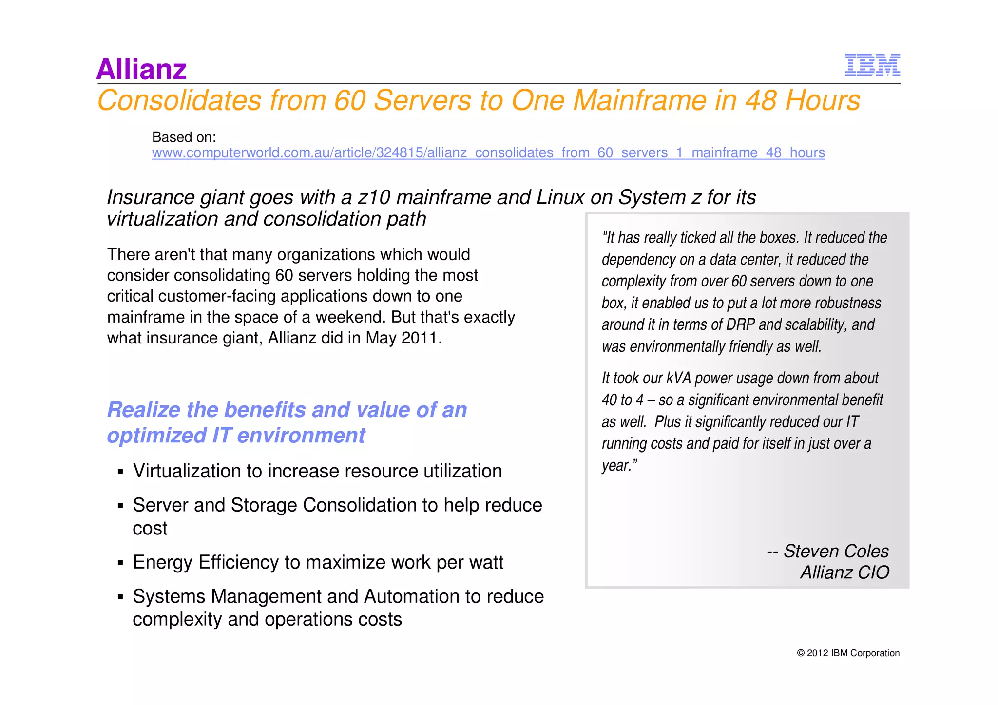 Allianz
Consolidates from 60 Servers to One Mainframe in 48 Hours
      Based on:
      www.computerworld.com.au/article/324815/allianz_consolidates_from_60_servers_1_mainframe_48_hours


Insurance giant goes with a z10 mainframe and Linux on System z for its
virtualization and consolidation path
                                                                      "It has really ticked all the boxes. It reduced the
There aren't that many organizations which would                      dependency on a data center, it reduced the
consider consolidating 60 servers holding the most                    complexity from over 60 servers down to one
critical customer-facing applications down to one                     box, it enabled us to put a lot more robustness
mainframe in the space of a weekend. But that's exactly               around it in terms of DRP and scalability, and
what insurance giant, Allianz did in May 2011.
                                                                      was environmentally friendly as well.
                                                                      It took our kVA power usage down from about
                                                                      40 to 4 – so a significant environmental benefit
Realize the benefits and value of an                                  as well. Plus it significantly reduced our IT
optimized IT environment                                              running costs and paid for itself in just over a
   Virtualization to increase resource utilization                    year.”

   Server and Storage Consolidation to help reduce
   cost
                                                                                                   -- Steven Coles
   Energy Efficiency to maximize work per watt
                                                                                                        Allianz CIO
   Systems Management and Automation to reduce
   complexity and operations costs
                                                                                                         © 2012 IBM Corporation
 