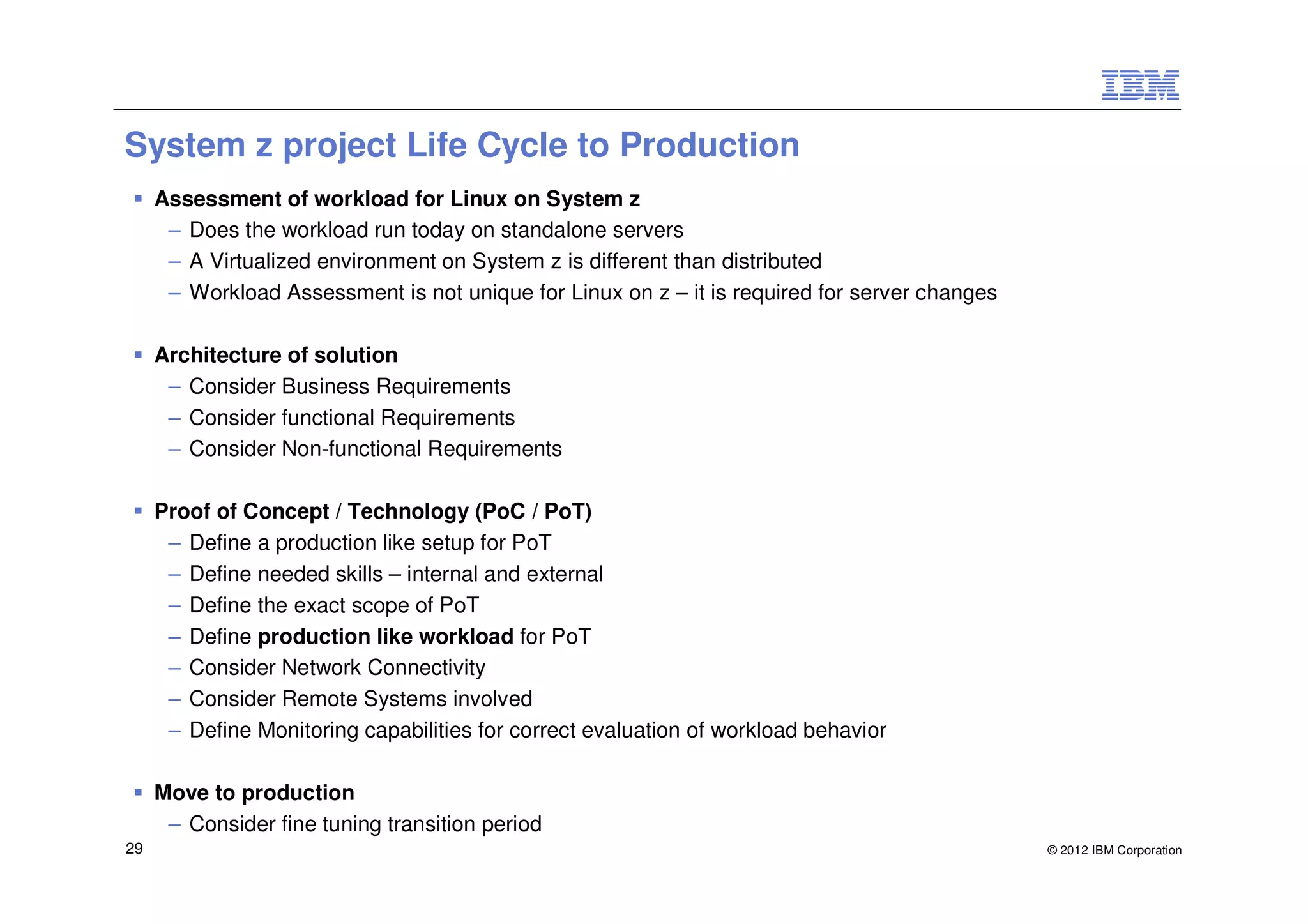 System z project Life Cycle to Production
     Assessment of workload for Linux on System z
      – Does the workload run today on standalone servers
      – A Virtualized environment on System z is different than distributed
      – Workload Assessment is not unique for Linux on z – it is required for server changes

     Architecture of solution
      – Consider Business Requirements
      – Consider functional Requirements
      – Consider Non-functional Requirements

     Proof of Concept / Technology (PoC / PoT)
      – Define a production like setup for PoT
      – Define needed skills – internal and external
      – Define the exact scope of PoT
      – Define production like workload for PoT
      – Consider Network Connectivity
      – Consider Remote Systems involved
      – Define Monitoring capabilities for correct evaluation of workload behavior

     Move to production
      – Consider fine tuning transition period
29                                                                                             © 2012 IBM Corporation
 