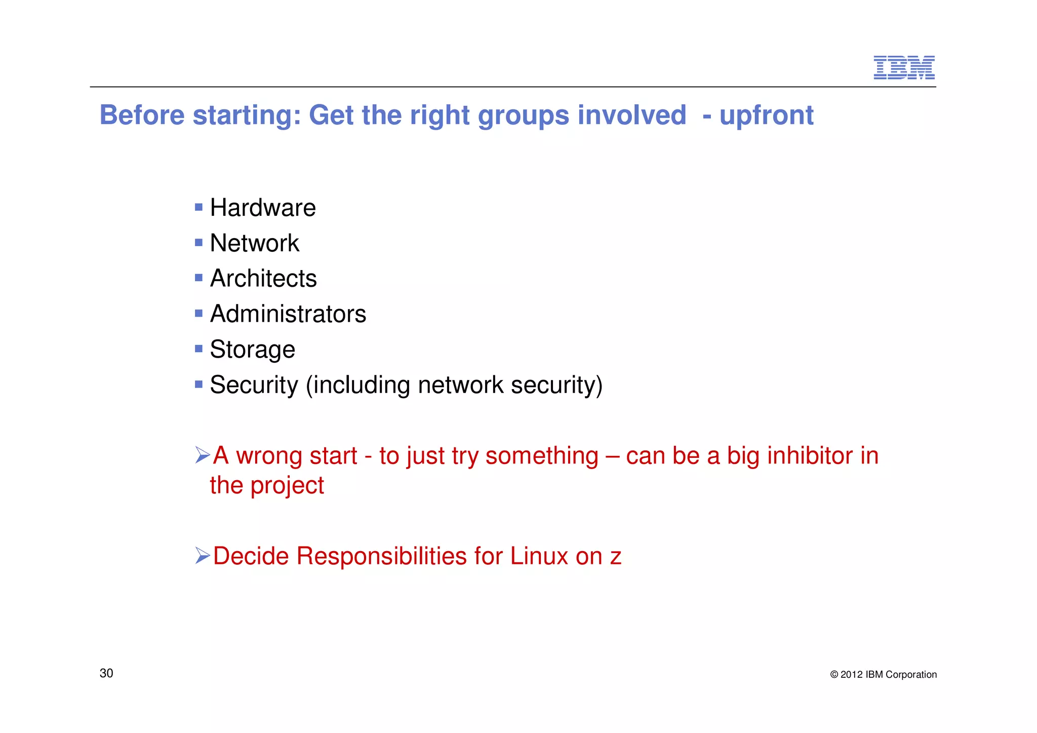 Before starting: Get the right groups involved - upfront


        Hardware
        Network
        Architects
        Administrators
        Storage
        Security (including network security)

        A wrong start - to just try something – can be a big inhibitor in
        the project

        Decide Responsibilities for Linux on z



30                                                                  © 2012 IBM Corporation
 