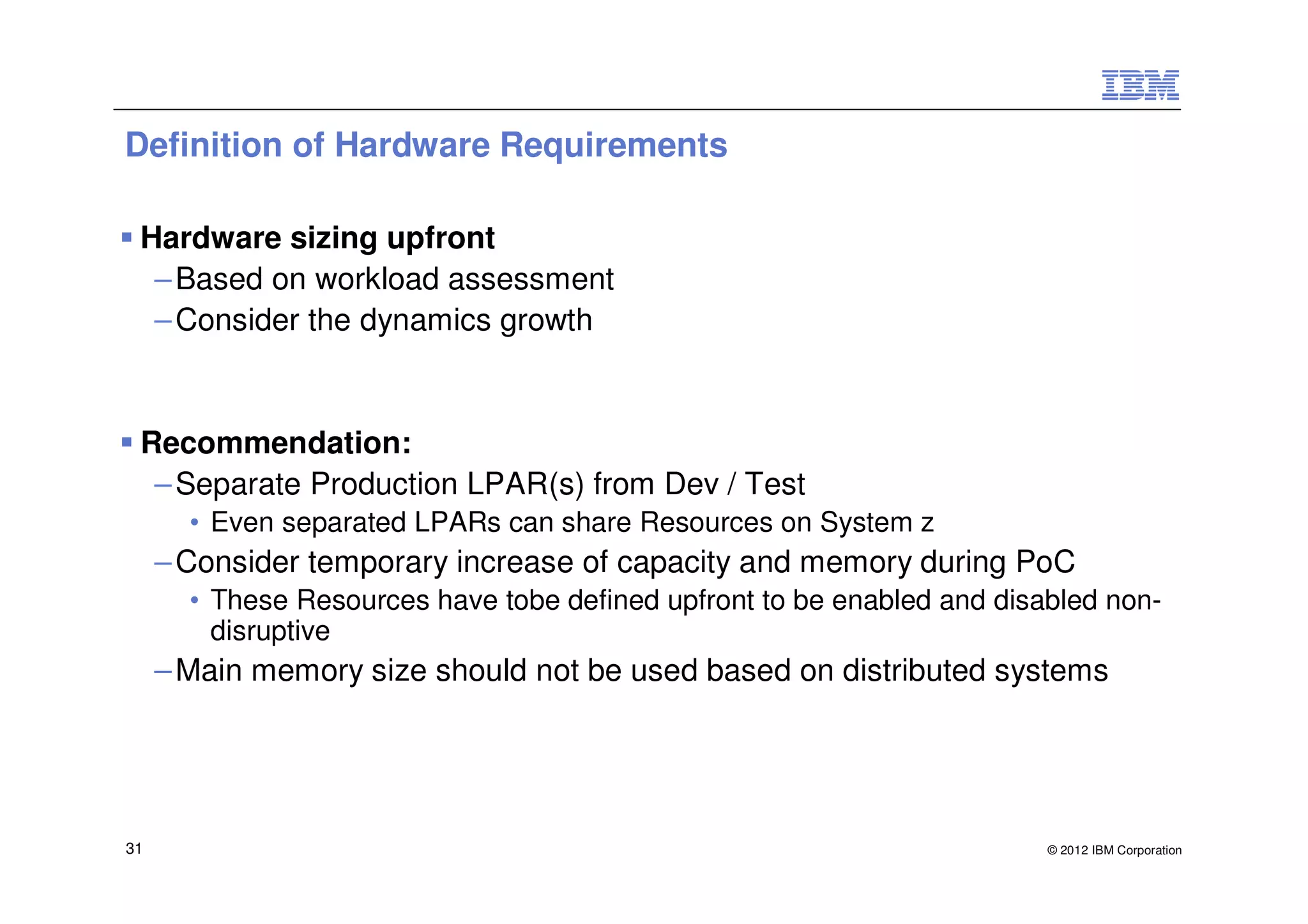 Definition of Hardware Requirements

 Hardware sizing upfront
  – Based on workload assessment
  – Consider the dynamics growth


 Recommendation:
  – Separate Production LPAR(s) from Dev / Test
       • Even separated LPARs can share Resources on System z
     – Consider temporary increase of capacity and memory during PoC
       • These Resources have tobe defined upfront to be enabled and disabled non-
         disruptive
     – Main memory size should not be used based on distributed systems




31                                                                       © 2012 IBM Corporation
 