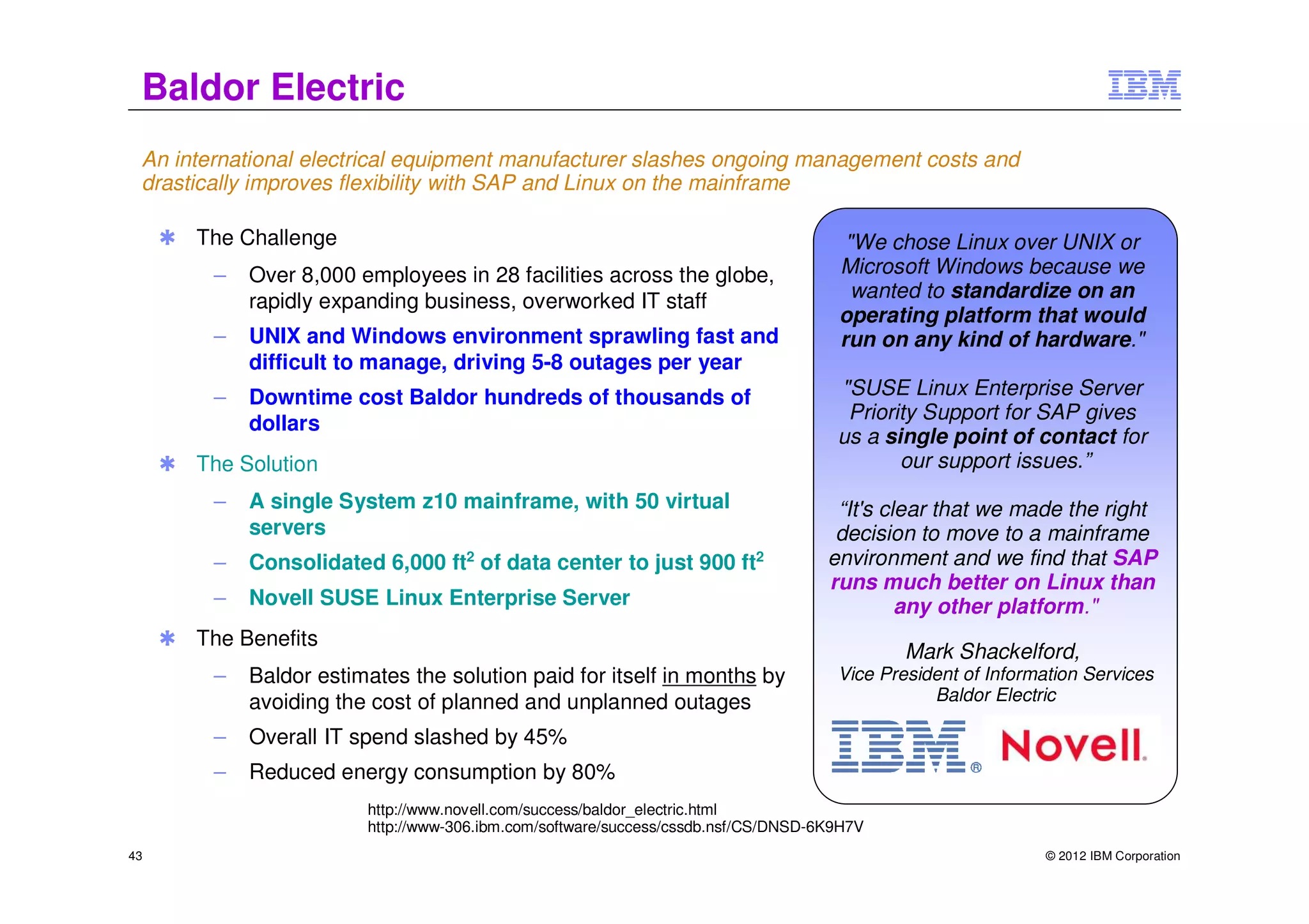 Baldor Electric
 An international electrical equipment manufacturer slashes ongoing management costs and
 drastically improves flexibility with SAP and Linux on the mainframe

     ✱   The Challenge                                                                 "We chose Linux over UNIX or
          –   Over 8,000 employees in 28 facilities across the globe,                 Microsoft Windows because we
              rapidly expanding business, overworked IT staff                           wanted to standardize on an
                                                                                      operating platform that would
          –   UNIX and Windows environment sprawling fast and                         run on any kind of hardware."
              difficult to manage, driving 5-8 outages per year
          –   Downtime cost Baldor hundreds of thousands of                           "SUSE Linux Enterprise Server
                                                                                       Priority Support for SAP gives
              dollars
                                                                                      us a single point of contact for
     ✱   The Solution                                                                        our support issues.”
          –   A single System z10 mainframe, with 50 virtual                          “It's clear that we made the right
              servers                                                                 decision to move to a mainframe
          –   Consolidated 6,000 ft2 of data center to just 900 ft2                  environment and we find that SAP
                                                                                     runs much better on Linux than
          –   Novell SUSE Linux Enterprise Server                                             any other platform."
     ✱   The Benefits
                                                                                              Mark Shackelford,
          –   Baldor estimates the solution paid for itself in months by              Vice President of Information Services
              avoiding the cost of planned and unplanned outages                                 Baldor Electric

          –   Overall IT spend slashed by 45%
          –   Reduced energy consumption by 80%
                          http://www.novell.com/success/baldor_electric.html
                          http://www-306.ibm.com/software/success/cssdb.nsf/CS/DNSD-6K9H7V
43                                                                                                             © 2012 IBM Corporation
 