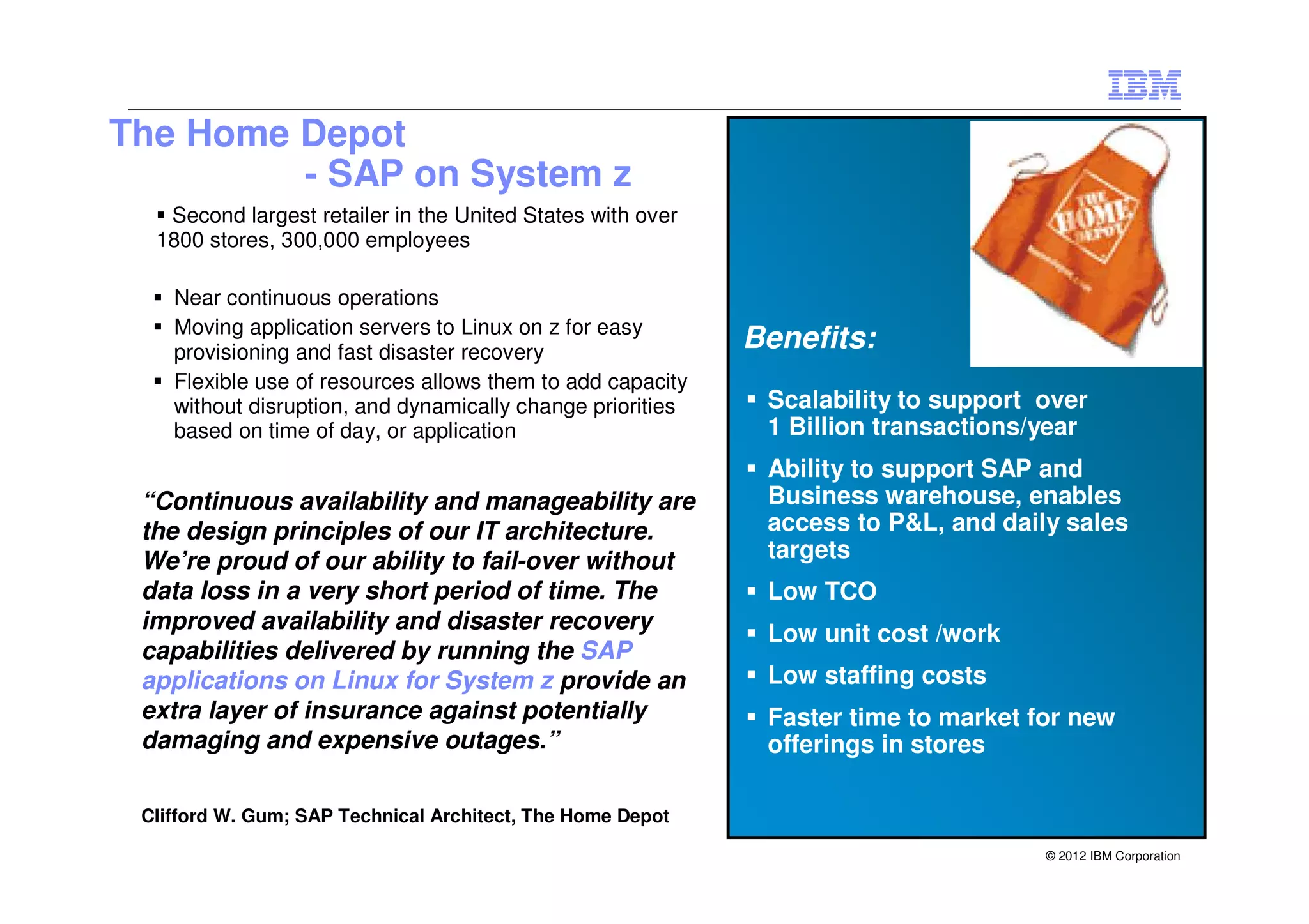 The Home Depot
         - SAP on System z
   Second largest retailer in the United States with over
  1800 stores, 300,000 employees

    Near continuous operations
    Moving application servers to Linux on z for easy
    provisioning and fast disaster recovery
                                                            Benefits:
    Flexible use of resources allows them to add capacity
    without disruption, and dynamically change priorities    Scalability to support over
    based on time of day, or application                     1 Billion transactions/year
                                                             Ability to support SAP and
 “Continuous availability and manageability are              Business warehouse, enables
 the design principles of our IT architecture.               access to P&L, and daily sales
 We’re proud of our ability to fail-over without             targets
 data loss in a very short period of time. The               Low TCO
 improved availability and disaster recovery
                                                             Low unit cost /work
 capabilities delivered by running the SAP
 applications on Linux for System z provide an               Low staffing costs
 extra layer of insurance against potentially                Faster time to market for new
 damaging and expensive outages.”                            offerings in stores

 Clifford W. Gum; SAP Technical Architect, The Home Depot

                                                                                    © 2012 IBM Corporation
 