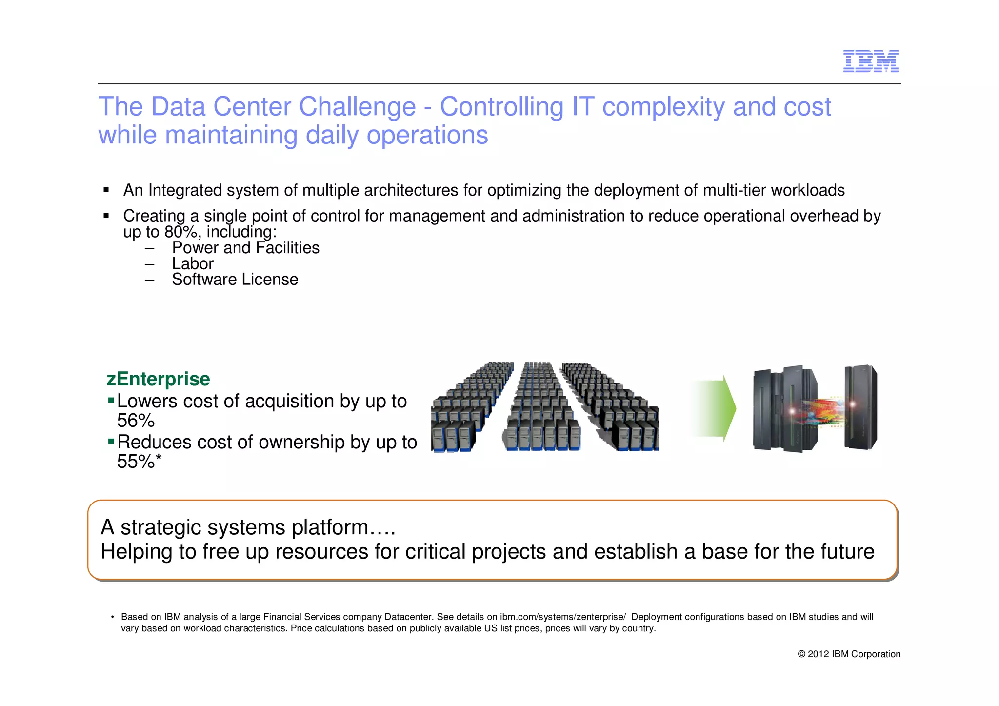 The Data Center Challenge - Controlling IT complexity and cost
while maintaining daily operations
   An Integrated system of multiple architectures for optimizing the deployment of multi-tier workloads
   Creating a single point of control for management and administration to reduce operational overhead by
   up to 80%, including:
      – Power and Facilities
      – Labor
      – Software License




zEnterprise
 Lowers cost of acquisition by up to
 56%
 Reduces cost of ownership by up to
 55%*


A strategic systems platform….
A strategic systems platform….
Helping to free up resources for critical projects and establish a base for the future
Helping to free up resources for critical projects and establish a base for the future

 • Based on IBM analysis of a large Financial Services company Datacenter. See details on ibm.com/systems/zenterprise/ Deployment configurations based on IBM studies and will
   vary based on workload characteristics. Price calculations based on publicly available US list prices, prices will vary by country.

                                                                                                                                                            © 2012 IBM Corporation
 
