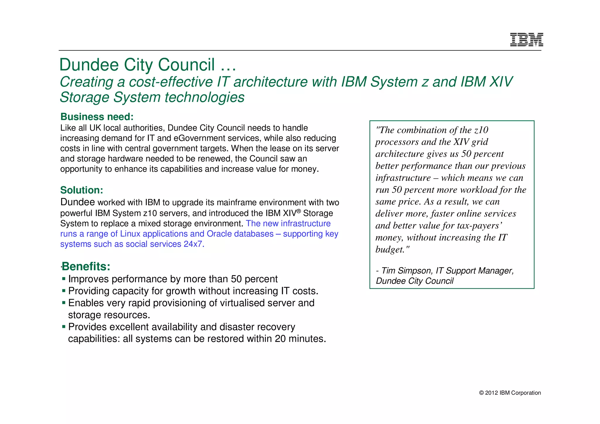 Dundee City Council …
Creating a cost-effective IT architecture with IBM System z and IBM XIV
Storage System technologies
Business need:
Like all UK local authorities, Dundee City Council needs to handle            "The combination of the z10
increasing demand for IT and eGovernment services, while also reducing        processors and the XIV grid
costs in line with central government targets. When the lease on its server
and storage hardware needed to be renewed, the Council saw an
                                                                              architecture gives us 50 percent
opportunity to enhance its capabilities and increase value for money.         better performance than our previous
                                                                              infrastructure – which means we can
Solution:                                                                     run 50 percent more workload for the
Dundee worked with IBM to upgrade its mainframe environment with two          same price. As a result, we can
powerful IBM System z10 servers, and introduced the IBM XIV® Storage          deliver more, faster online services
System to replace a mixed storage environment. The new infrastructure         and better value for tax-payers’
runs a range of Linux applications and Oracle databases – supporting key      money, without increasing the IT
systems such as social services 24x7.
                                                                              budget."
.Benefits:
                                                                              - Tim Simpson, IT Support Manager,
  Improves performance by more than 50 percent                                Dundee City Council
  Providing capacity for growth without increasing IT costs.
  Enables very rapid provisioning of virtualised server and
  storage resources.
  Provides excellent availability and disaster recovery
  capabilities: all systems can be restored within 20 minutes.




                                                                                                       © 2012 IBM Corporation
 
