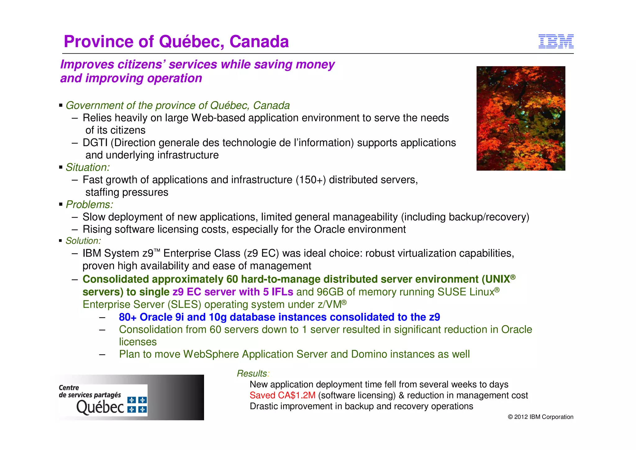 Province of Québec, Canada
Improves citizens’ services while saving money
and improving operation

Government of the province of Québec, Canada
 – Relies heavily on large Web-based application environment to serve the needs
    of its citizens
 – DGTI (Direction generale des technologie de l’information) supports applications
    and underlying infrastructure
Situation:
 – Fast growth of applications and infrastructure (150+) distributed servers,
    staffing pressures
Problems:
 – Slow deployment of new applications, limited general manageability (including backup/recovery)
 – Rising software licensing costs, especially for the Oracle environment
Solution:
  – IBM System z9™ Enterprise Class (z9 EC) was ideal choice: robust virtualization capabilities,
    proven high availability and ease of management
  – Consolidated approximately 60 hard-to-manage distributed server environment (UNIX®
    servers) to single z9 EC server with 5 IFLs and 96GB of memory running SUSE Linux®
    Enterprise Server (SLES) operating system under z/VM®
       – 80+ Oracle 9i and 10g database instances consolidated to the z9
       – Consolidation from 60 servers down to 1 server resulted in significant reduction in Oracle
            licenses
       – Plan to move WebSphere Application Server and Domino instances as well
                                    Results:
                                    ► New application deployment time fell from several weeks to days
                                    ► Saved CA$1.2M (software licensing) & reduction in management cost
                                    ► Drastic improvement in backup and recovery operations
                                                                                                  © 2012 IBM Corporation
 