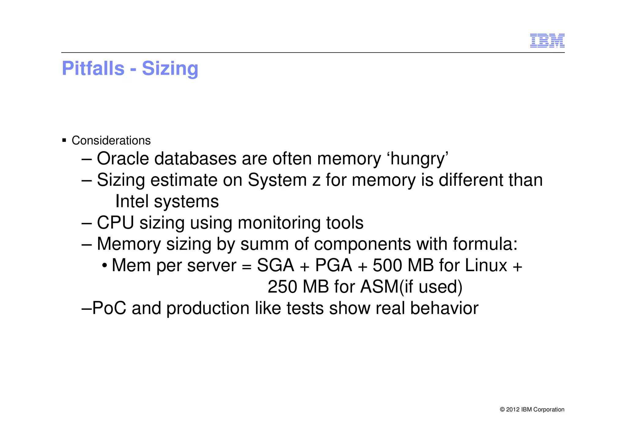 Pitfalls - Sizing


 Considerations
  – Oracle databases are often memory ‘hungry’
  – Sizing estimate on System z for memory is different than
      Intel systems
  – CPU sizing using monitoring tools
  – Memory sizing by summ of components with formula:
    • Mem per server = SGA + PGA + 500 MB for Linux +
                         250 MB for ASM(if used)
  –PoC and production like tests show real behavior




                                                      © 2012 IBM Corporation
 