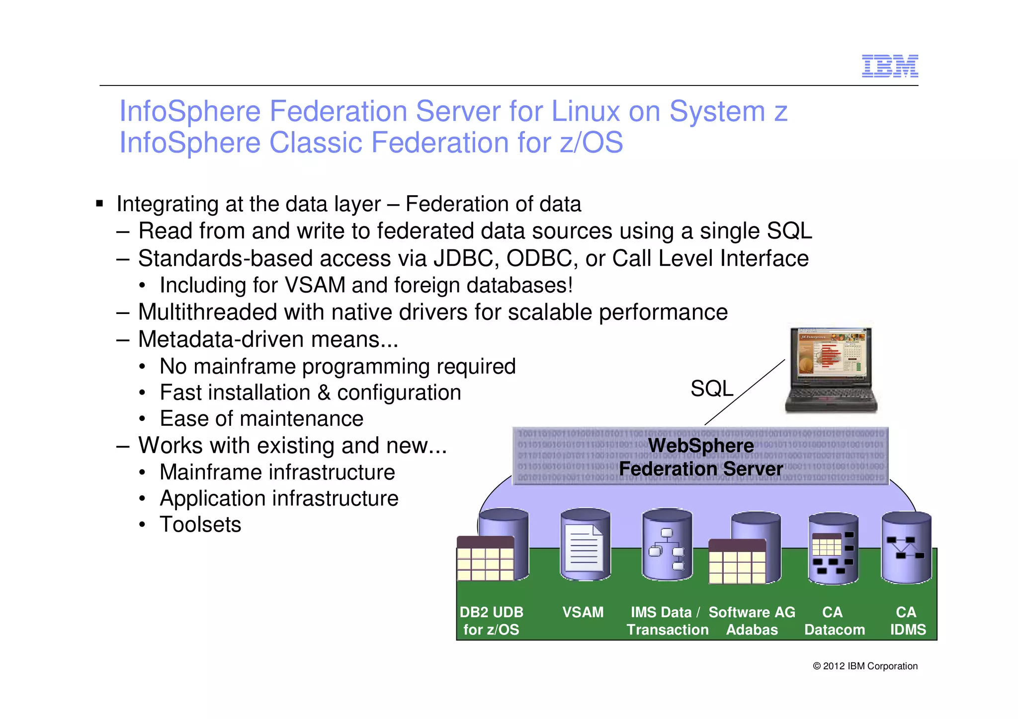 InfoSphere Federation Server for Linux on System z
InfoSphere Classic Federation for z/OS

Integrating at the data layer – Federation of data
– Read from and write to federated data sources using a single SQL
– Standards-based access via JDBC, ODBC, or Call Level Interface
  • Including for VSAM and foreign databases!
– Multithreaded with native drivers for scalable performance
– Metadata-driven means...
  • No mainframe programming required
  • Fast installation & configuration                         SQL
  • Ease of maintenance
– Works with existing and new...                         WebSphere
  • Mainframe infrastructure                          Federation Server
  • Application infrastructure
  • Toolsets


                                    DB2 UDB    VSAM   IMS Data / Software AG   CA             CA
                                    for z/OS          Transaction Adabas     Datacom         IDMS

                                                                             © 2012 IBM Corporation
 
