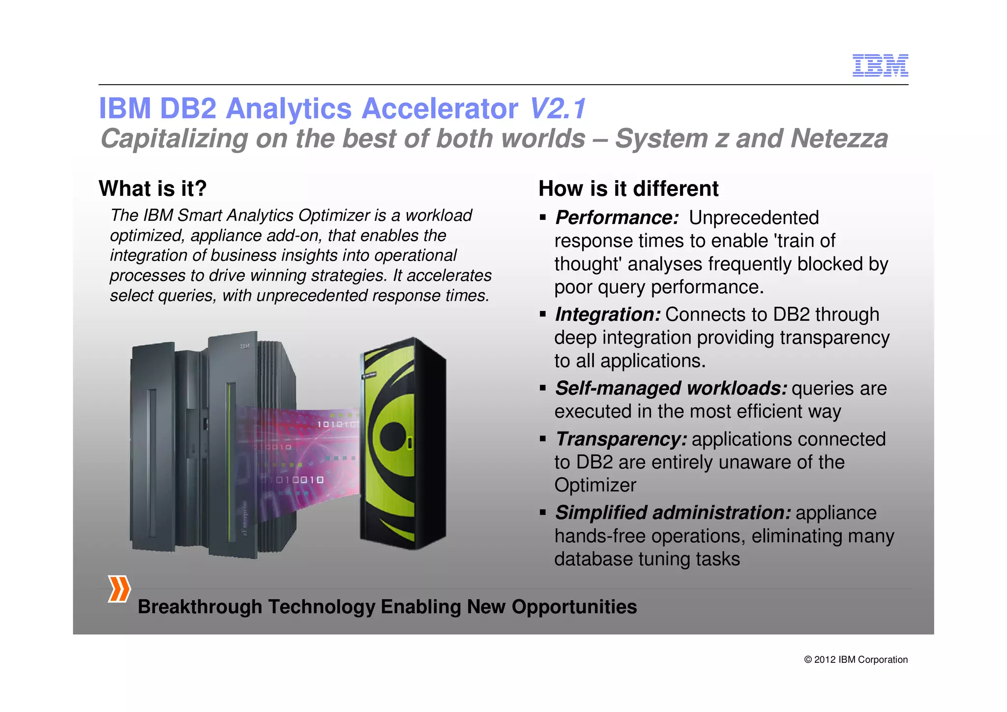 IBM DB2 Analytics Accelerator V2.1
Capitalizing on the best of both worlds – System z and Netezza
What is it?                                              How is it different
 The IBM Smart Analytics Optimizer is a workload          Performance: Unprecedented
 optimized, appliance add-on, that enables the            response times to enable 'train of
 integration of business insights into operational
                                                          thought' analyses frequently blocked by
 processes to drive winning strategies. It accelerates
 select queries, with unprecedented response times.       poor query performance.
                                                          Integration: Connects to DB2 through
                                                          deep integration providing transparency
                                                          to all applications.
                                                          Self-managed workloads: queries are
                                                          executed in the most efficient way
                                                          Transparency: applications connected
                                                          to DB2 are entirely unaware of the
                                                          Optimizer
                                                          Simplified administration: appliance
                                                          hands-free operations, eliminating many
                                                          database tuning tasks

    Breakthrough Technology Enabling New Opportunities

                                                                                      © 2012 IBM Corporation
 