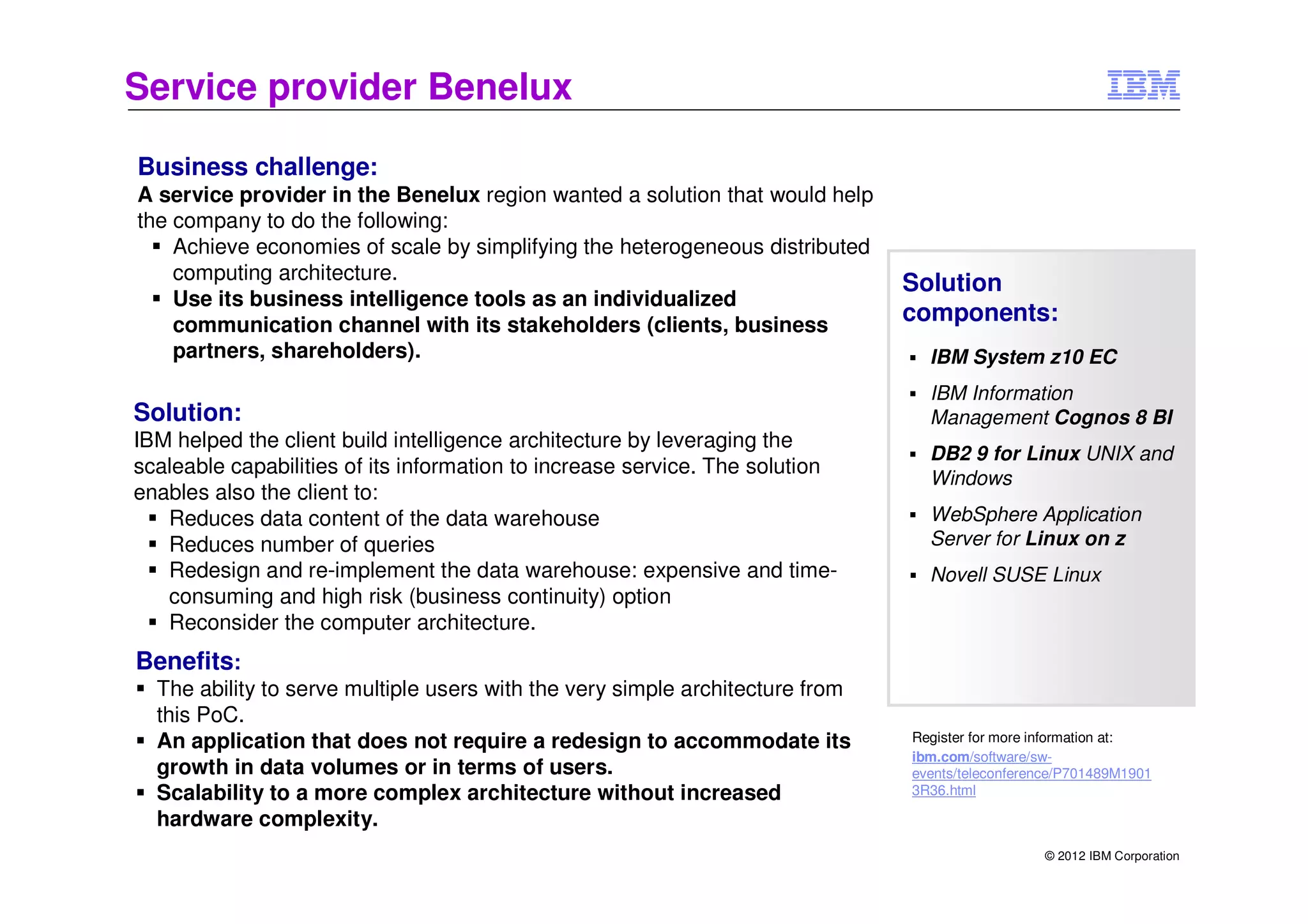 Service provider Benelux

Business challenge:
A service provider in the Benelux region wanted a solution that would help
the company to do the following:
    Achieve economies of scale by simplifying the heterogeneous distributed
    computing architecture.
                                                                               Solution
    Use its business intelligence tools as an individualized
    communication channel with its stakeholders (clients, business
                                                                               components:
    partners, shareholders).                                                     IBM System z10 EC
                                                                                 IBM Information
Solution:                                                                        Management Cognos 8 BI
IBM helped the client build intelligence architecture by leveraging the
                                                                                 DB2 9 for Linux UNIX and
scaleable capabilities of its information to increase service. The solution
                                                                                 Windows
enables also the client to:
   Reduces data content of the data warehouse                                    WebSphere Application
   Reduces number of queries                                                     Server for Linux on z
   Redesign and re-implement the data warehouse: expensive and time-             Novell SUSE Linux
   consuming and high risk (business continuity) option
   Reconsider the computer architecture.
Benefits:
  The ability to serve multiple users with the very simple architecture from
  this PoC.
  An application that does not require a redesign to accommodate its           Register for more information at:
                                                                               ibm.com/software/sw-
  growth in data volumes or in terms of users.                                 events/teleconference/P701489M1901
  Scalability to a more complex architecture without increased                 3R36.html

  hardware complexity.
                                                                                                 © 2012 IBM Corporation
 