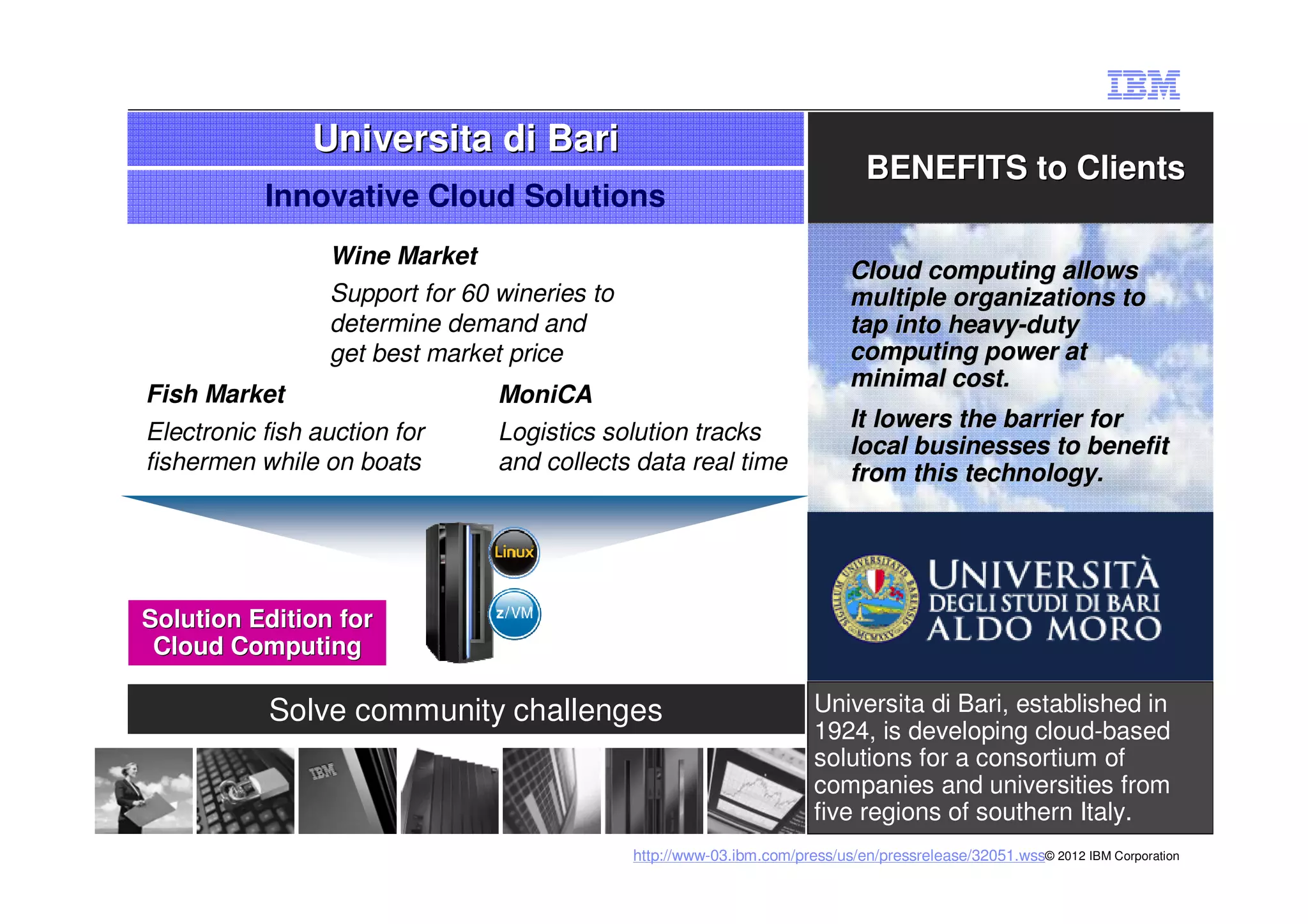 Universita di Bari
                                                                               BENEFITS to Clients
           Innovative Cloud Solutions
                 Wine Market
                                                                            Cloud computing allows
                 Support for 60 wineries to                                 multiple organizations to
                 determine demand and                                       tap into heavy-duty
                                                                                     heavy-
                 get best market price                                      computing power at
                                                                            minimal cost.
Fish Market                     MoniCA
                                                                            It lowers the barrier for
Electronic fish auction for     Logistics solution tracks
                                                                            local businesses to benefit
fishermen while on boats        and collects data real time                 from this technology.




Solution Edition for
 Cloud Computing

           Solve community challenges                                  Universita di Bari, established in
                                                                       1924, is developing cloud-based
                                                                       solutions for a consortium of
                                                                       companies and universities from
                                                                       five regions of southern Italy.
                                              http://www-03.ibm.com/press/us/en/pressrelease/32051.wss© 2012 IBM Corporation
 