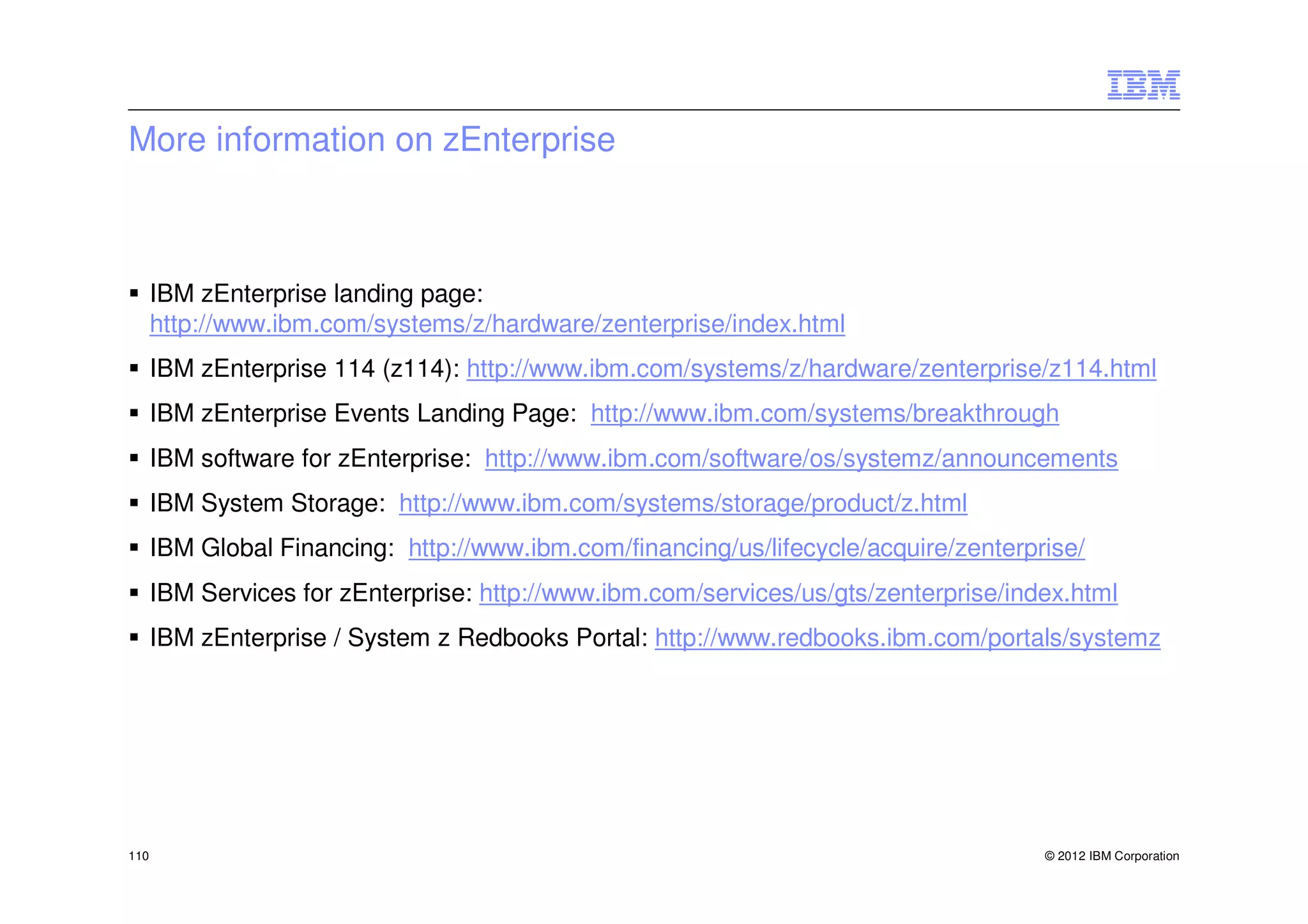 More information on zEnterprise



      IBM zEnterprise landing page:
      http://www.ibm.com/systems/z/hardware/zenterprise/index.html
      IBM zEnterprise 114 (z114): http://www.ibm.com/systems/z/hardware/zenterprise/z114.html
      IBM zEnterprise Events Landing Page: http://www.ibm.com/systems/breakthrough
      IBM software for zEnterprise: http://www.ibm.com/software/os/systemz/announcements
      IBM System Storage: http://www.ibm.com/systems/storage/product/z.html
      IBM Global Financing: http://www.ibm.com/financing/us/lifecycle/acquire/zenterprise/
      IBM Services for zEnterprise: http://www.ibm.com/services/us/gts/zenterprise/index.html
      IBM zEnterprise / System z Redbooks Portal: http://www.redbooks.ibm.com/portals/systemz




110                                                                                   © 2012 IBM Corporation
 