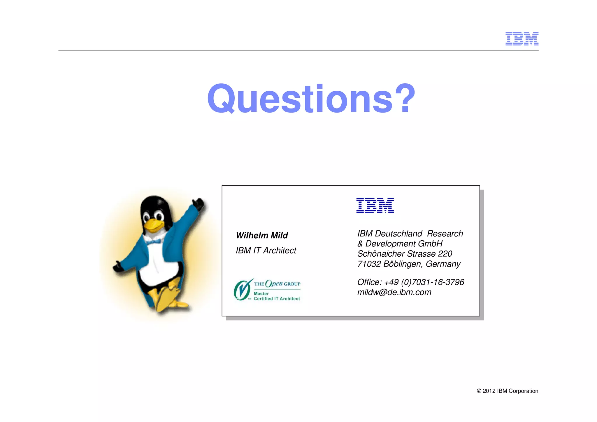 Questions?


 Wilhelm Mild       IBM Deutschland Research
                    & Development GmbH
 IBM IT Architect   Schönaicher Strasse 220
                    71032 Böblingen, Germany

                    Office: +49 (0)7031-16-3796
                    mildw@de.ibm.com




                                                  © 2012 IBM Corporation
 