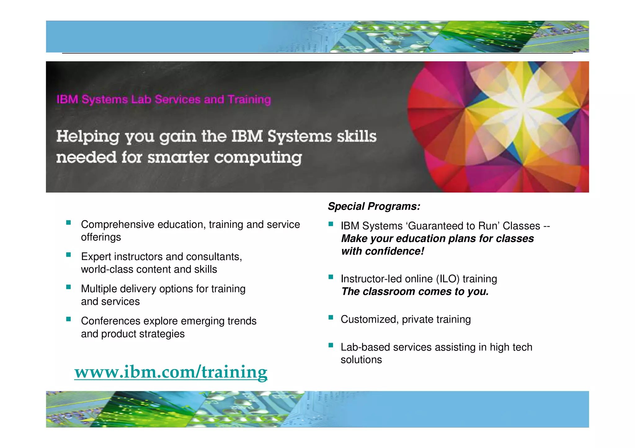 Special Programs:
Comprehensive education, training and service     IBM Systems ‘Guaranteed to Run’ Classes --
offerings                                         Make your education plans for classes
                                                  with confidence!
Expert instructors and consultants,
world-class content and skills
                                                  Instructor-led online (ILO) training
Multiple delivery options for training            The classroom comes to you.
and services
Conferences explore emerging trends               Customized, private training
and product strategies
                                                  Lab-based services assisting in high tech
                                                  solutions
www.ibm.com/training

                                                                                         © 2012 IBM Corporation
                                                                                                              112
 